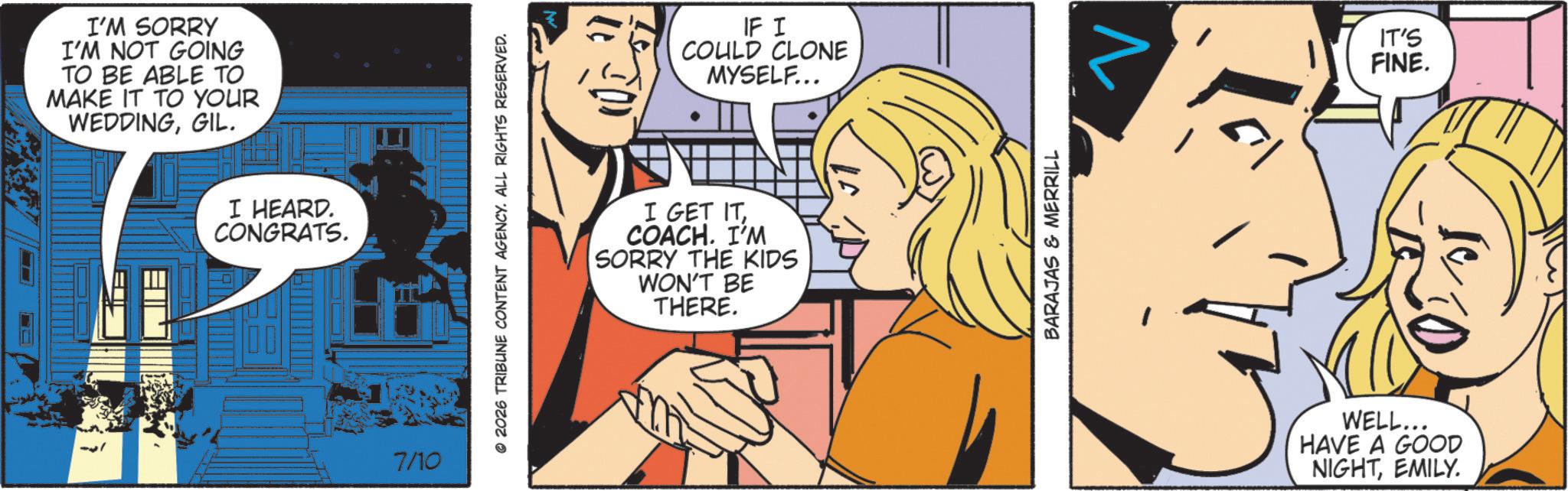 Animated cartoon OCR: I'M SORRY I'M NOT GOING TO BE ABLE TO MAKE IT TO YOUR WEDDINGGIL. I HEARD. CONGRATS. 7/10 © 2026 TRIBUNE CONTENT AGENCY. ALL RIGHTS RESERVED. IF I COULD CLONE MYSELF... I GET ITCOACH. I'M SORRY THE KIDS WON'T BE THERE. BARAJAS & MERRILL WELL... HAVE A GOOD NIGHTEMILY. IT'S FINE. I'M SORRY I'M NOT GOING TO BE ABLE TO MAKE IT TO YOUR WEDDINGGIL . I HEARD . CONGRATS . 7/10 © 2026 TRIBUNE CONTENT AGENCY . ALL RIGHTS RESERVED . IF I COULD CLONE MYSELF ... I GET ITCOACH . I'M SORRY THE KIDS WON'T BE THERE . BARAJAS & MERRILL WELL ... HAVE A GOOD NIGHTEMILY . IT'S FINE .