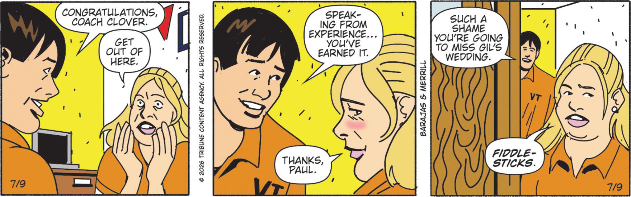 Fiction OCR: 7/9 CONGRATULATIONSCOACH CLOVER. GET OUT OF HERE. © 2026 TRIBUNE CONTENT AGENCY. ALL RIGHTS RESERVED. M SPEAK- ING FROM EXPERIENCE... YOU'VE EARNED IT. THANKSPAUL. BARAJAS & MERRILL SUCH A SHAME YOU'RE GOING TO MISS GIL'S WEDDING. FIDDLE- STICKS. 7/9 7/9 CONGRATULATIONSCOACH CLOVER . GET OUT OF HERE . © 2026 TRIBUNE CONTENT AGENCY . ALL RIGHTS RESERVED . M SPEAK- ING FROM EXPERIENCE ... YOU'VE EARNED IT . THANKSPAUL . BARAJAS & MERRILL SUCH A SHAME YOU'RE GOING TO MISS GIL'S WEDDING . FIDDLE- STICKS . 7/9