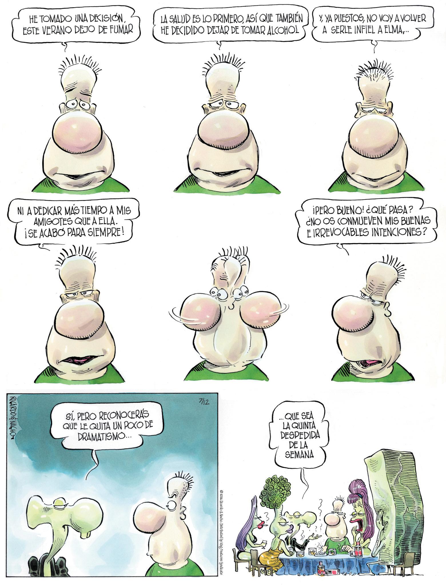 Graphics OCR: HE TOMADO UNA DECISIÓNESTE VERANO DEJO DE FUMAR LA SALUD ES LO PRIMEROASÍ QUE TAMBIÉN HE DECIDIDO DEJAR DE TOMAR ALCOHOL YNO VOY A VOLVER A SERLE INFIEL A ELMA... NI A DEDICAR MAS TIEMPO A MIS AMIGOTES QUE A ELLA. ISE ACABO PARA SIEMPRE! IPERO BUENO! ¿QUÉ PASA? ¿NO OS CONMUEVEN MIS BUENAS E IRREVOCABLES INTENCIONES? RICARDONAGHO SIPERO RECONOCERAS QUE LE QUITA UN POCO DE DRAMATISMO... 7/12 2026 Ricardo & Nacho. Distributed by King Features Syndicate *** QUE SEA LA QUINTA DESPEDIDA DE LA SEMANA H HE TOMADO UNA DECISIÓNESTE VERANO DEJO DE FUMAR LA SALUD ES LO PRIMEROASÍ QUE TAMBIÉN HE DECIDIDO DEJAR DE TOMAR ALCOHOL YYA PUESTOSNO VOY A VOLVER A SERLE INFIEL A ELMA... NI A DEDICAR MAS TIEMPO A MIS AMIGOTES QUE A ELLA . ISE ACABO PARA SIEMPRE ! IPERO BUENO ! ¿ QUÉ PASA ? ¿ NO OS CONMUEVEN MIS BUENAS E IRREVOCABLES INTENCIONES ? RICARDONAGHO SIPERO RECONOCERAS QUE LE QUITA UN POCO DE DRAMATISMO ... 7/12 2026 Ricardo & Nacho . Distributed by King Features Syndicate *** QUE SEA LA QUINTA DESPEDIDA DE LA SEMANA H