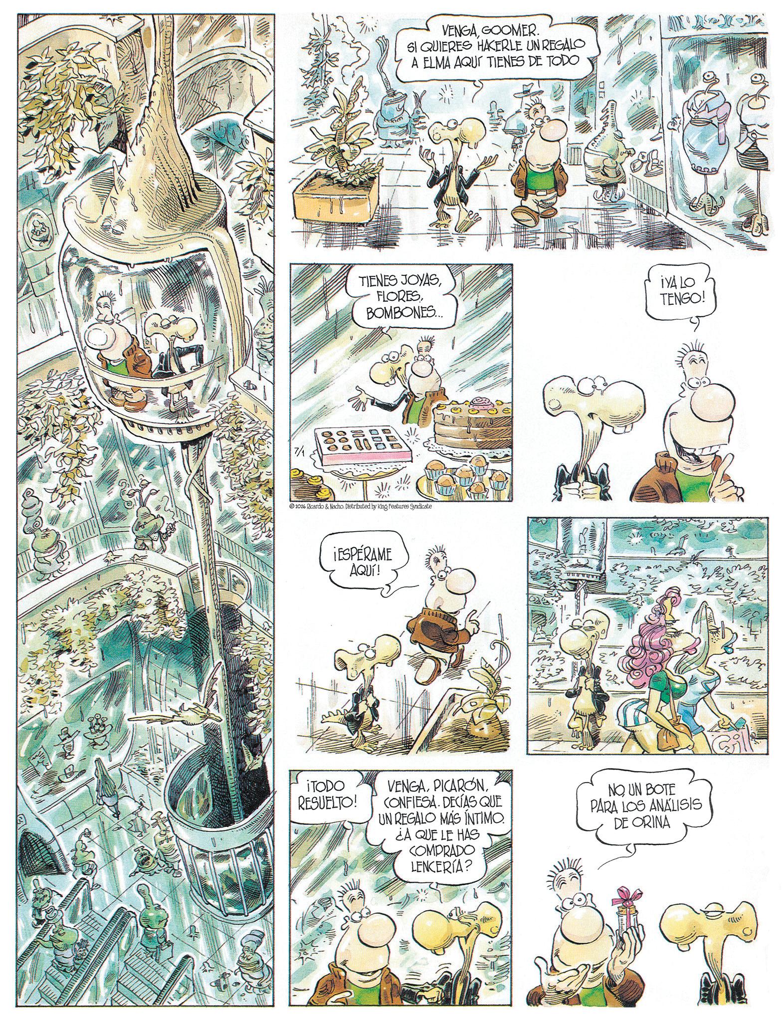 Comic book OCR: 1 VENGAGOOMER. SI QUIERES HACERLE UN REGALO A ELMA AQUÍ TIENES DE TODO TIENES JOYASBOMBONES... 000 2026 Ricardo & Nacho. Distributed by King Features Syndicate ¡ESPÉRAME AQUÍ! iTODO RESUELTO! iVA LO TENGO! VENGACONFIESA. DECÍAS QUE UN REGALO MÁS INTIMO. ¿A QUE LE HAS COMPRADO LENCERÍA? NOUN BOTE PARA LOS ANALISIS DE ORINA 1 VENGAGOOMER . SI QUIERES HACERLE UN REGALO A ELMA AQUÍ TIENES DE TODO TIENES JOYASBOMBONES ... 000 2026 Ricardo & Nacho . Distributed by King Features Syndicate ¡ ESPÉRAME AQUÍ ! iTODO RESUELTO ! iVA LO TENGO ! VENGACONFIESA . DECÍAS QUE UN REGALO MÁS INTIMO . ¿ A QUE LE HAS COMPRADO LENCERÍA ? NOUN BOTE PARA LOS ANALISIS DE ORINA