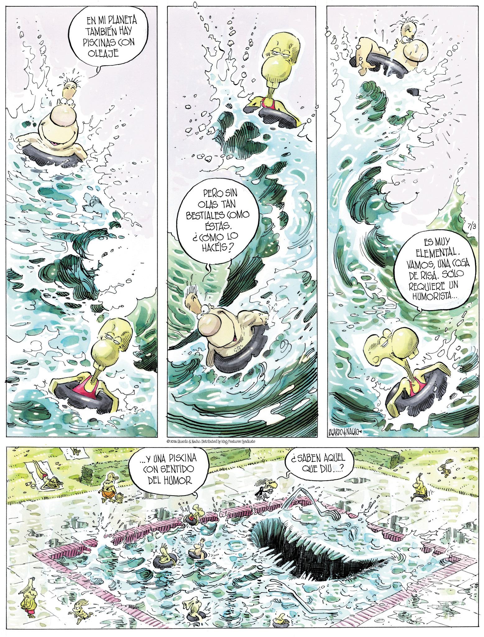 Graphics OCR: EN MI PLANETA TAMBIEN HAY PISCINAS CON OLEAJE PERO SIN OLAS TAN BESTIALES COMO ÉSTAS. ¿COMO LO HACEIS? 2026 Ricardo & Nacho. Distributed by King Features Syndicate ... Y UNA PISCINA CON SENTIDO DEL HUMOR ????? RICARDO & NACHO ¿SABEN AQUEL QUE DIU...? ES MUY ELEMENTAL. VAMOSUNA COSA DE RISA. SOLO REQUIERE UN HUMORISTA... 7/3 EN MI PLANETA TAMBIEN HAY PISCINAS CON OLEAJE PERO SIN OLAS TAN BESTIALES COMO ÉSTAS . ¿ COMO LO HACEIS ? 2026 Ricardo & Nacho . Distributed by King Features Syndicate ... Y UNA PISCINA CON SENTIDO DEL HUMOR ????? RICARDO & NACHO ¿ SABEN AQUEL QUE DIU ... ? ES MUY ELEMENTAL . VAMOSUNA COSA DE RISA . SOLO REQUIERE UN HUMORISTA ... 7/3