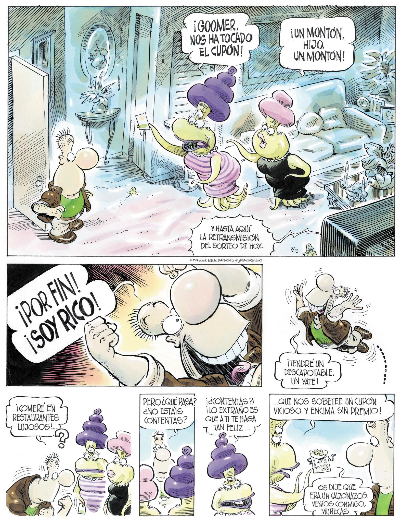 Animation OCR: ¡POR FIN! ¡SOY RICO! ¡GOOMER. NOS HA TOCADO EL CUPON! ¡UN MONTONUN MONTON! Y HASTA AQUÍ LA RETRANSMISION DEL SORTEO DE HOY... 2026 Ricardo & Nacho. Distributed by King Features Syndicate 7/10 ¡COMERE EN RESTAURANTES LUJOSOS!... PERO¿QUE PASA? ¿NO ESTÁIS CONTENTAS? i¿CONTENTAS?! ¡LO EXTRAÑO ES QUE A TI TE HAGA 7 TAN FELIZ... ¡TENDRE UN DESCAPOTABLEUN YATE! ... QUE NOS SOBETEE UN CUPON VICIOSO Y ENCIMA SIN PREMIO! OS DIJE QUE ERA UN CALZONAZOS. VENIOS CONMIGOMUÑECAS www. ¡ POR FIN ! ¡ SOY RICO ! ¡ GOOMER . NOS HA TOCADO EL CUPON ! ¡ UN MONTONUN MONTON ! Y HASTA AQUÍ LA RETRANSMISION DEL SORTEO DE HOY ... 2026 Ricardo & Nacho . Distributed by King Features Syndicate 7/10 ¡ COMERE EN RESTAURANTES LUJOSOS ! ... PERO¿QUE PASA ? ¿ NO ESTÁIS CONTENTAS ? i¿CONTENTAS ?! ¡ LO EXTRAÑO ES QUE A TI TE HAGA 7 TAN FELIZ ... ¡ TENDRE UN DESCAPOTABLEUN YATE ! ... QUE NOS SOBETEE UN CUPON VICIOSO Y ENCIMA SIN PREMIO ! OS DIJE QUE ERA UN CALZONAZOS . VENIOS CONMIGOMUÑECAS www .