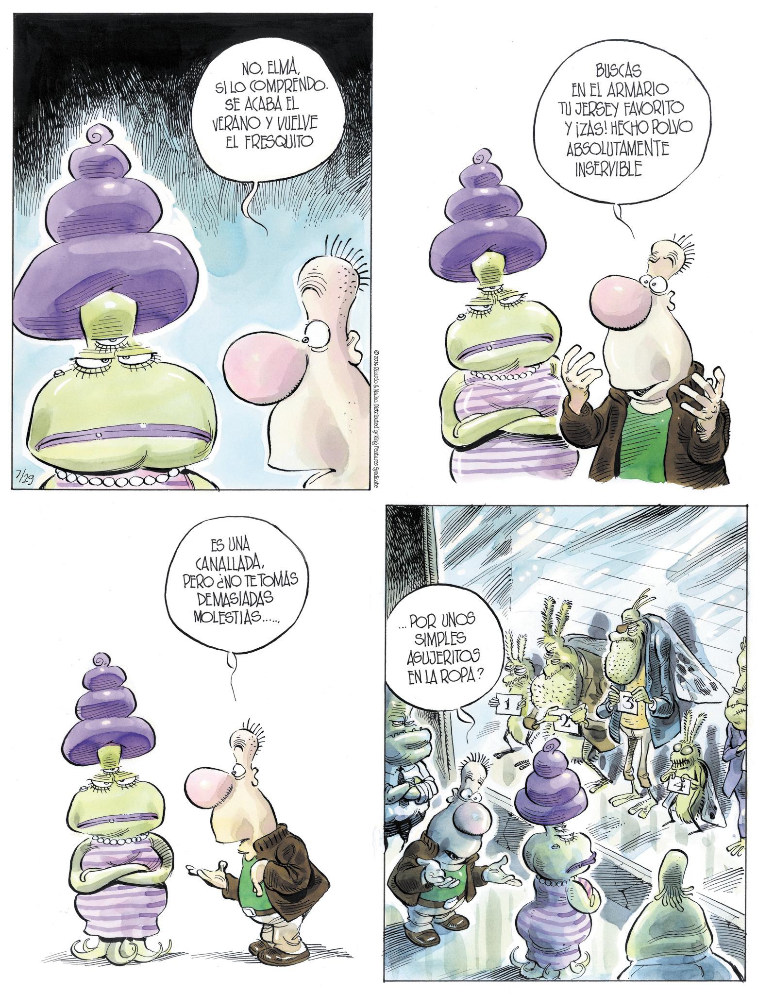 Fictional character OCR: NO. ELMA SI LO COMPRENDO. SE ACABA EL VERANO Y VUELVE EL FRESQUITO BUSCAS EN EL ARMARIO TU JERSEY FAVORITO YIZAS! HECHO POLVO ABSOLUTAMENTE INSERVIBLE 2026 Ricardo & Nacho. Distributed by King Features Syndicate 7/29 ES UNA CANALLADA PERO ¿NO TE TOMAS DEMASIADAS MOLESTIAS....... ... POR UNOS SIMPLES AGUJERITOS EN LA ROPA? allitte NO . ELMA SI LO COMPRENDO . SE ACABA EL VERANO Y VUELVE EL FRESQUITO BUSCAS EN EL ARMARIO TU JERSEY FAVORITO YIZAS ! HECHO POLVO ABSOLUTAMENTE INSERVIBLE 2026 Ricardo & Nacho . Distributed by King Features Syndicate 7/29 ES UNA CANALLADA PERO ¿ NO TE TOMAS DEMASIADAS MOLESTIAS ....... ... POR UNOS SIMPLES AGUJERITOS EN LA ROPA ? allitte