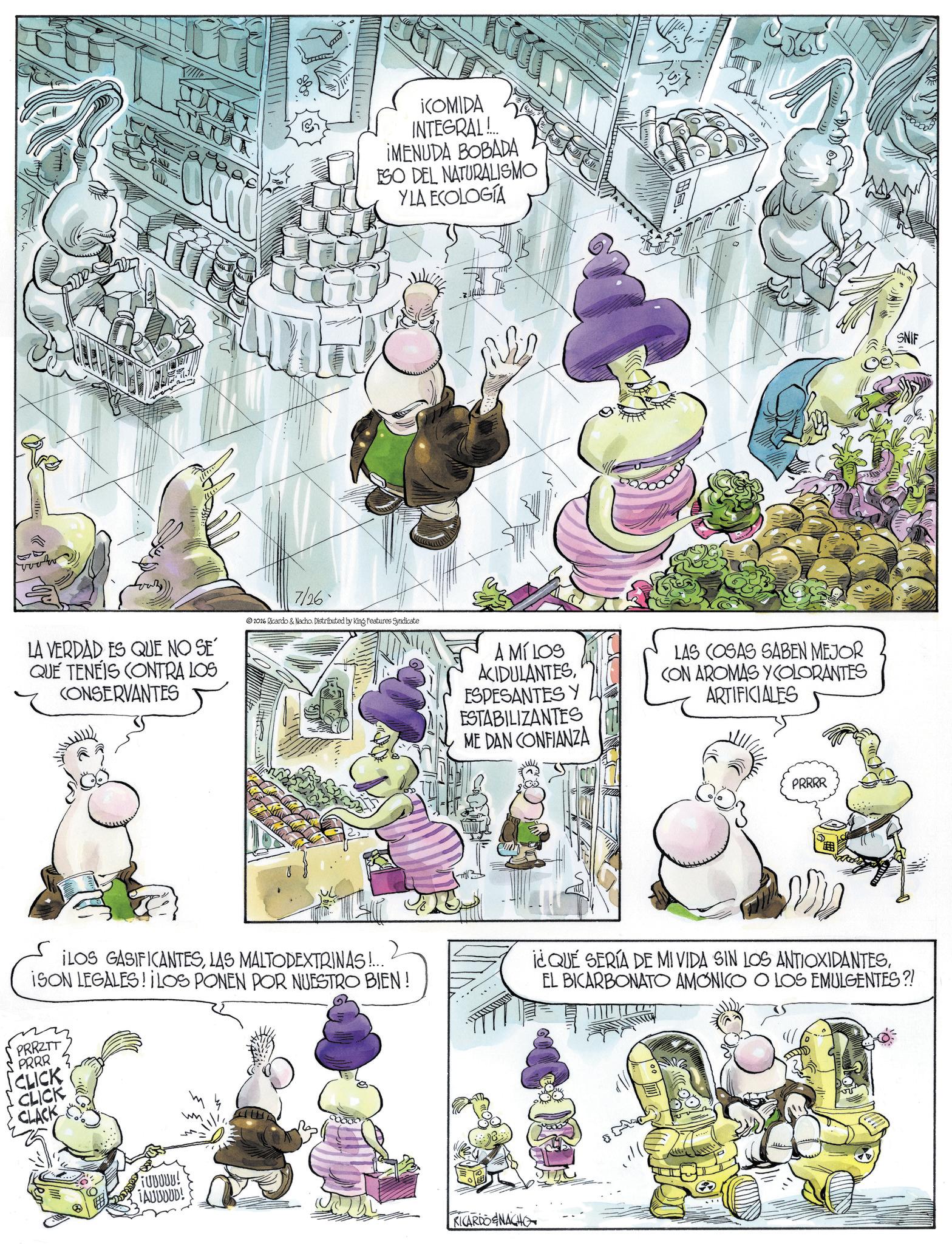 Animated cartoon OCR: ¡COMIDA INTEGRAL!.. ¡MENUDA BOBADA ESO DEL NATURALISMO YLA ECOLOGÍA LA VERDAD ES QUE NO SE QUE TENEIS CONTRA LOS CONSERVANTES 7/26 2016 Ricardo & Nacho. Distributed by King Features Syndicate A MÍ LOS ACIDULANTESESPESANTES Y ESTABILIZANTES ME DAN CONFIANZA LAS COSAS SABEN MEJOR CON AROMAS Y COLORANTES ARTIFICIALES PRRRR ILOS GASIFICANTESLAS MALTODEXTRINAS!... ISON LEGALES! LOS PONEN POR NUESTRO BIEN! PRRZTT PRRR CLICK CLICK CLACK i¿QUE SERÍA DE MI VIDA SIN LOS ANTIOXIDANTESEL BICARBONATO AMONICO O LOS EMULGENTES?! FUUUUU! ¡AUUDUD! RICARDOENACHO SNIF ¡ COMIDA INTEGRAL ! .. ¡ MENUDA BOBADA ESO DEL NATURALISMO YLA ECOLOGÍA LA VERDAD ES QUE NO SE QUE TENEIS CONTRA LOS CONSERVANTES 7/26 2016 Ricardo & Nacho . Distributed by King Features Syndicate A MÍ LOS ACIDULANTESESPESANTES Y ESTABILIZANTES ME DAN CONFIANZA LAS COSAS SABEN MEJOR CON AROMAS Y COLORANTES ARTIFICIALES PRRRR ILOS GASIFICANTESLAS MALTODEXTRINAS ! ... ISON LEGALES ! LOS PONEN POR NUESTRO BIEN ! PRRZTT PRRR CLICK CLICK CLACK i¿QUE SERÍA DE MI VIDA SIN LOS ANTIOXIDANTESEL BICARBONATO AMONICO O LOS EMULGENTES ?! FUUUUU ! ¡ AUUDUD ! RICARDOENACHO SNIF