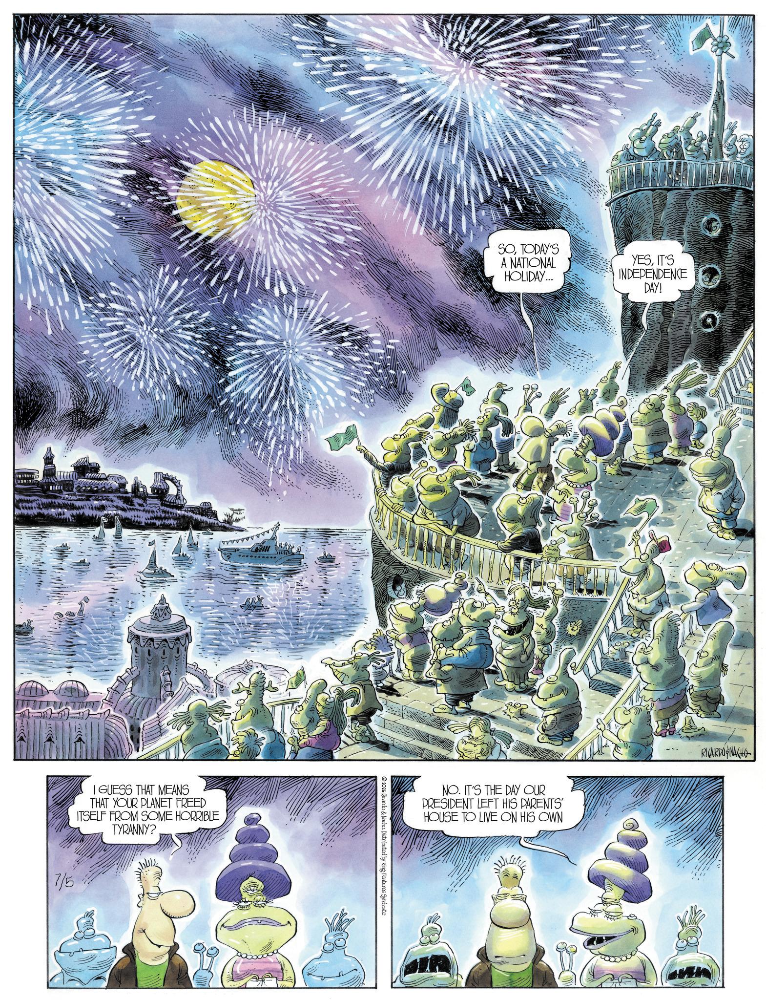 Comic book OCR: I GUESS THAT MEANS THAT YOUR PLANET FREED ITSELF FROM SOME HORRIBLE TYRANNY? 7/5 2026 Ricardo & Nacho. Distributed by King Features Syndicate SOTODAY'S A NATIONAL HOLIDAY... YESIT'S INDEPENDENCE DAY! NO. IT'S THE DAY OUR PRESIDENT LEFT HIS PARENTS' HOUSE TO LIVE ON HIS OWN RICARDO NACHO I GUESS THAT MEANS THAT YOUR PLANET FREED ITSELF FROM SOME HORRIBLE TYRANNY ? 7/5 2026 Ricardo & Nacho . Distributed by King Features Syndicate SOTODAY'S A NATIONAL HOLIDAY ... YESIT'S INDEPENDENCE DAY ! NO . IT'S THE DAY OUR PRESIDENT LEFT HIS PARENTS ' HOUSE TO LIVE ON HIS OWN RICARDO NACHO