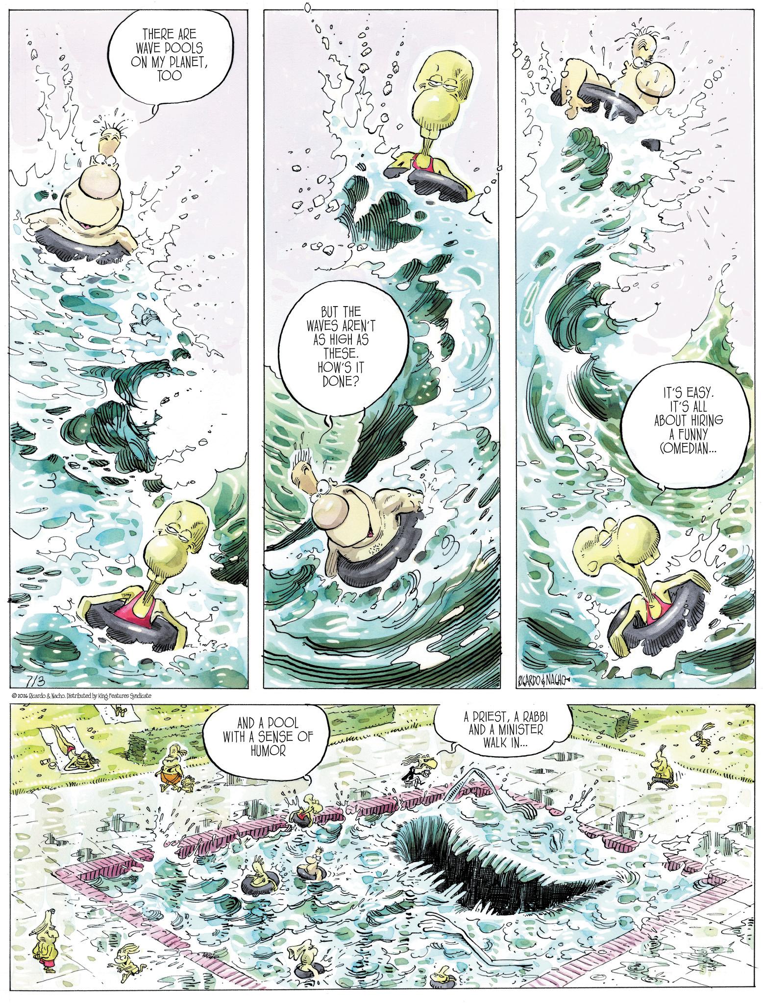 Animated cartoon OCR: THERE ARE WAVE POOLS ON MY PLANETTOO 7/3 2026 Ricardo & Nacho. Distributed by King Features Syndicate BUT THE WAVES AREN'T AS HIGH AS THESE. HOW'S IT DONE? IT'S EASY. IT'S ALL ABOUT HIRING A FUNNY COMEDIAN... AND A POOL WITH A SENSE OF HUMOR ????? RICARDO&NACHO A PRIESTA RABBI AND A MINISTER WALK IN... THERE ARE WAVE POOLS ON MY PLANETTOO 7/3 2026 Ricardo & Nacho . Distributed by King Features Syndicate BUT THE WAVES AREN'T AS HIGH AS THESE . HOW'S IT DONE ? IT'S EASY . IT'S ALL ABOUT HIRING A FUNNY COMEDIAN ... AND A POOL WITH A SENSE OF HUMOR ????? RICARDO & NACHO A PRIESTA RABBI AND A MINISTER WALK IN ...