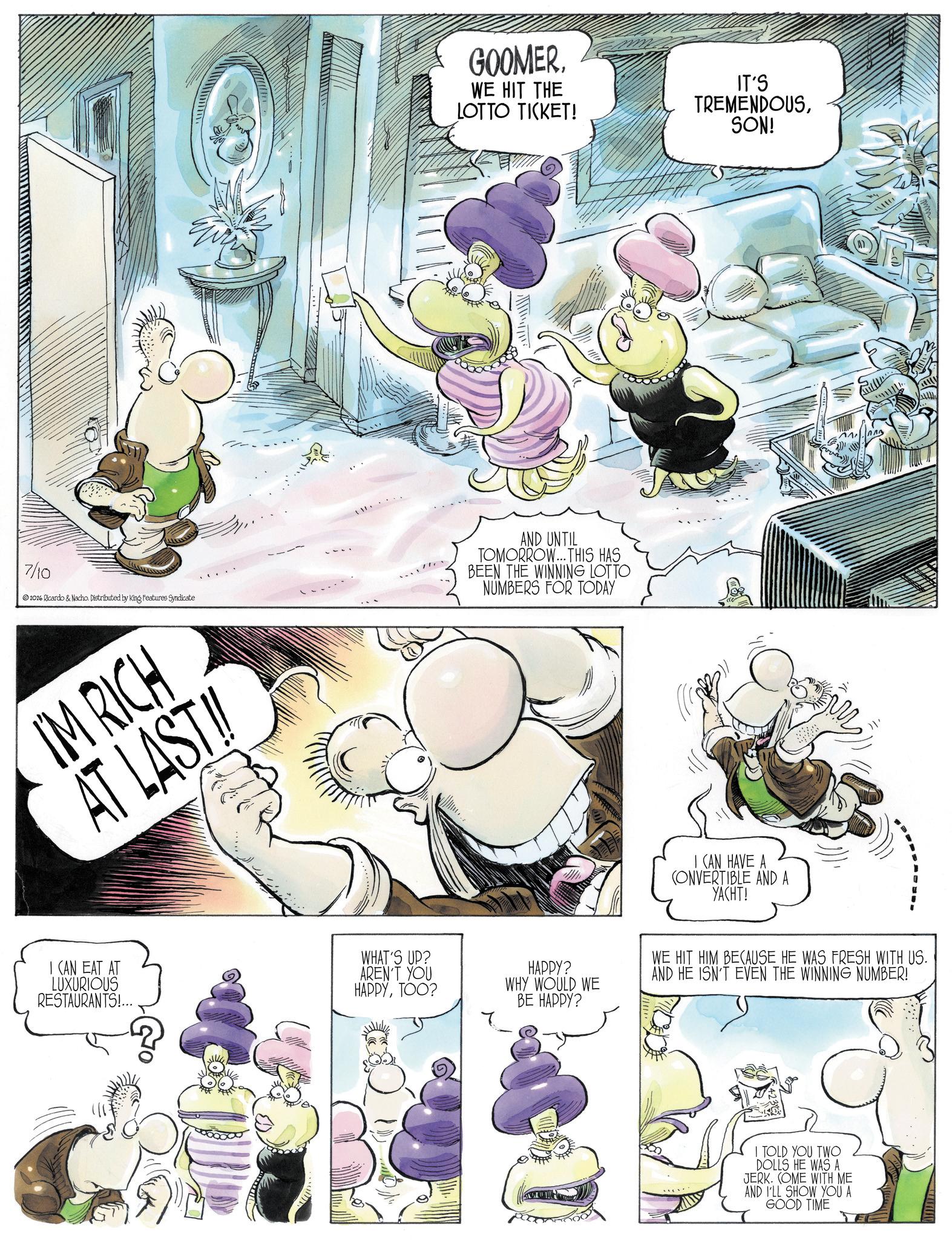 Comics OCR: GOOMERWE HIT THE LOTTO TICKET! IT'S TREMENDOUSSON! 7/10 2026 Ricardo & Nacho. Distributed by King Features Syndicate AND UNTIL TOMORROW... THIS HAS BEEN THE WINNING LOTTO NUMBERS FOR TODAY IM RICH AT LAST!! I CAN HAVE A CONVERTIBLE AND A YACHT! I CAN EAT AT LUXURIOUS RESTAURANTS!... WHAT'S UP? AREN'T YOU HAPPYTOO? HAPPY? WHY WOULD WE BE HAPPY? WE HIT HIM BECAUSE HE WAS FRESH WITH US. AND HE ISN'T EVEN THE WINNING NUMBER! I TOLD YOU TWO DOLLS HE WAS A JERK. COME WITH ME AND I'LL SHOW YOU A GOOD TIME www. GOOMERWE HIT THE LOTTO TICKET ! IT'S TREMENDOUSSON ! 7/10 2026 Ricardo & Nacho . Distributed by King Features Syndicate AND UNTIL TOMORROW ... THIS HAS BEEN THE WINNING LOTTO NUMBERS FOR TODAY IM RICH AT LAST !! I CAN HAVE A CONVERTIBLE AND A YACHT ! I CAN EAT AT LUXURIOUS RESTAURANTS ! ... WHAT'S UP ? AREN'T YOU HAPPYTOO ? HAPPY ? WHY WOULD WE BE HAPPY ? WE HIT HIM BECAUSE HE WAS FRESH WITH US . AND HE ISN'T EVEN THE WINNING NUMBER ! I TOLD YOU TWO DOLLS HE WAS A JERK . COME WITH ME AND I'LL SHOW YOU A GOOD TIME www .