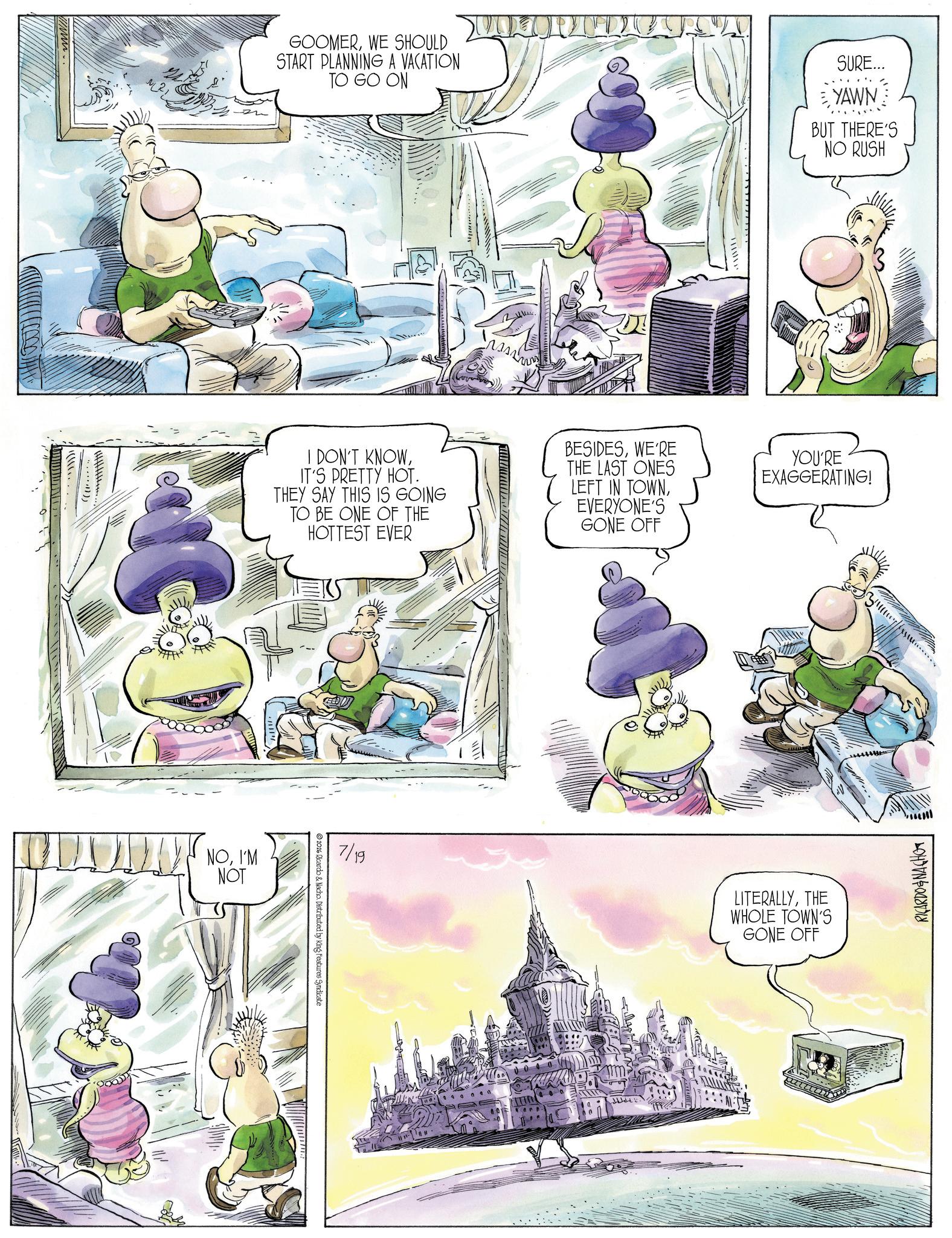 Comic book OCR: wwwwww ??????. GOOMERWE SHOULD START PLANNING A VACATION TO GO ON ??????? SURE... YAWN BUT THERE'S NO RUSH I DON'T KNOWIT'S PRETTY HOT. THEY SAY THIS IS GOING TO BE ONE OF THE HOTTEST EVER BESIDESWE'RE THE LAST ONES LEFT IN TOWNEVERYONE'S GONE OFF YOU'RE EXAGGERATING! NOI'M NOT ??????? ???????????? 7/19 LITERALLYTHE WHOLE TOWN'S GONE OFF 2026 Ricardo & Nacho. Distributed by King Features Syndicate RICARDO NACHO wwwwww ??? ??? . GOOMERWE SHOULD START PLANNING A VACATION TO GO ON ??????? SURE ... YAWN BUT THERE'S NO RUSH I DON'T KNOWIT'S PRETTY HOT . THEY SAY THIS IS GOING TO BE ONE OF THE HOTTEST EVER BESIDESWE'RE THE LAST ONES LEFT IN TOWNEVERYONE'S GONE OFF YOU'RE EXAGGERATING ! NOI'M NOT ?? ? ? ??? ??? ??? ????? ? 7/19 LITERALLYTHE WHOLE TOWN'S GONE OFF 2026 Ricardo & Nacho . Distributed by King Features Syndicate RICARDO NACHO