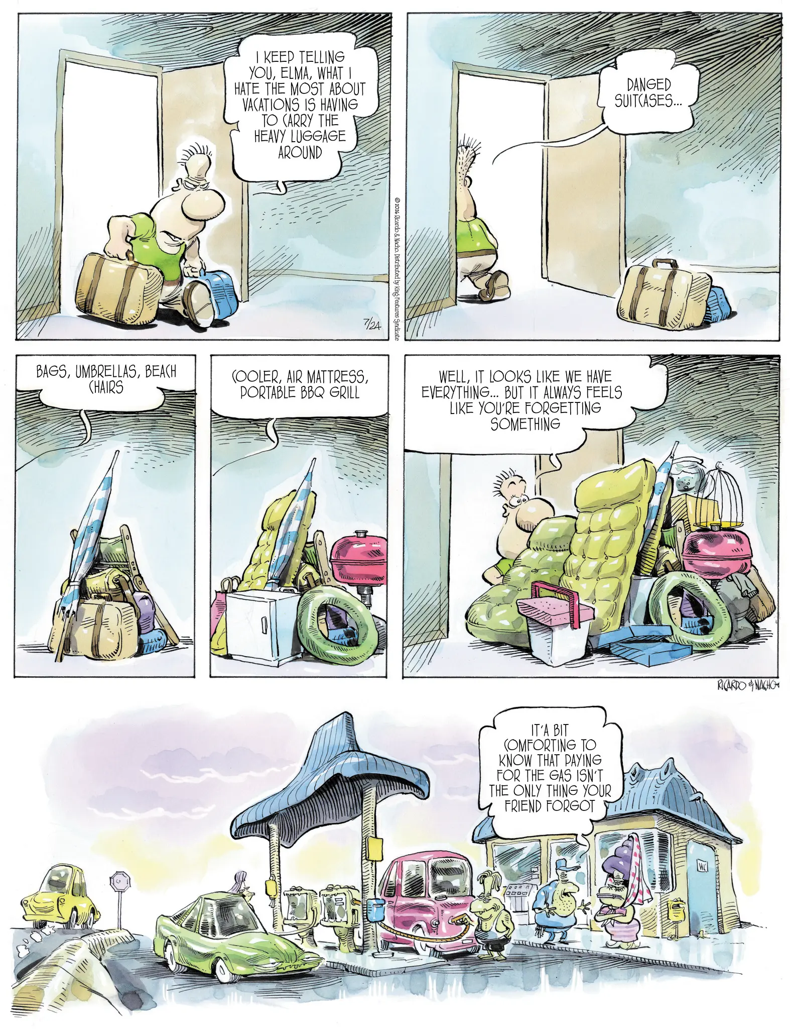 Publication OCR: I KEEP TELLING YOUWHAT I HATE THE MOST ABOUT VACATIONS IS HAVING TO CARRY THE HEAVY LUGGAGE AROUND DANGED SUITCASES... 2026 Ricardo & Nacho. Distributed by King Features Syndicate 7/24 BAGSBEACH CHAIRS COOLERPORTABLE BBQ GRILL H WELLIT LOOKS LIKE WE HAVE EVERYTHING... BUT IT ALWAYS FEELS LIKE YOU'RE FORGETTING SOMETHING IT'A BIT COMFORTING TO KNOW THAT PAYING FOR THE GAS ISN'T THE ONLY THING YOUR FRIEND FORGOT RICARDONACHO I KEEP TELLING YOUWHAT I HATE THE MOST ABOUT VACATIONS IS HAVING TO CARRY THE HEAVY LUGGAGE AROUND DANGED SUITCASES ... 2026 Ricardo & Nacho . Distributed by King Features Syndicate 7/24 BAGSBEACH CHAIRS COOLERAIR MATTRESSPORTABLE BBQ GRILL H WELLIT LOOKS LIKE WE HAVE EVERYTHING ... BUT IT ALWAYS FEELS LIKE YOU'RE FORGETTING SOMETHING IT'A BIT COMFORTING TO KNOW THAT PAYING FOR THE GAS ISN'T THE ONLY THING YOUR FRIEND FORGOT RICARDONACHO