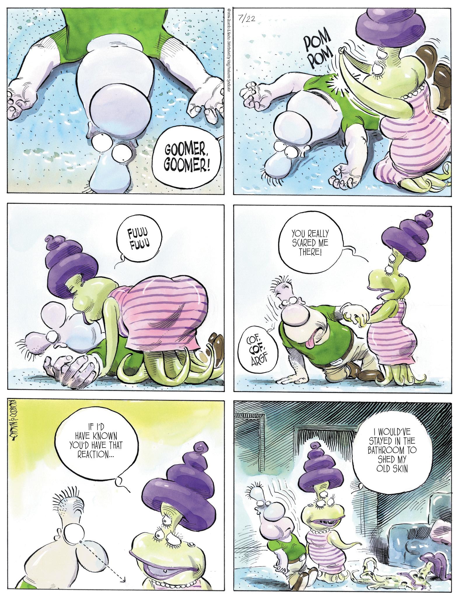 Comic book OCR: RICARDO&NACHO FUUU FUUU 2026 Ricardo & Nacho. Distributed by King Features Syndicate GOOMER. GOOMER! IF I'D HAVE KNOWN YOU'D HAVE THAT REACTION... 7/22 POM ?? POM (OF. COF ARGF YOU REALLY SCARED ME THERE! I WOULD'VE STAYED IN THE BATHROOM TO SHED MY OLD SKIN RICARDO & NACHO FUUU FUUU 2026 Ricardo & Nacho . Distributed by King Features Syndicate GOOMER . GOOMER ! IF I'D HAVE KNOWN YOU'D HAVE THAT REACTION ... 7/22 POM ?? POM ( OF . COF ARGF YOU REALLY SCARED ME THERE ! I WOULD'VE STAYED IN THE BATHROOM TO SHED MY OLD SKIN