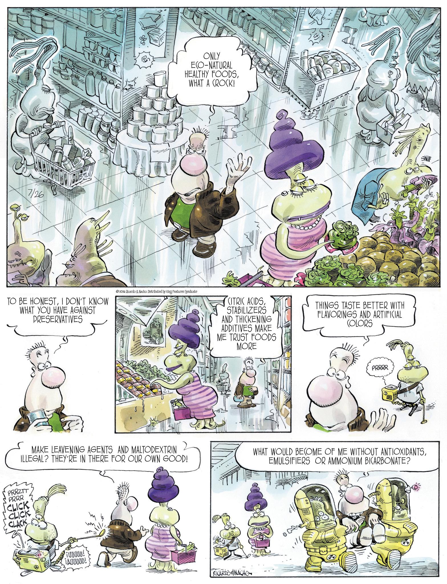 Animated cartoon OCR: 7/26 TO BE HONESTI DON'T KNOW WHAT YOU HAVE AGAINST PRESERVATIVES ONLY ECO-NATURAL HEALTHY FOODSWHAT A (ROCK! 2026 Ricardo & Nacho. Distributed by King Features Syndicate CITRIC ACIDSSTABILIZERS AND THICKENING ADDITIVES MAKE ME TRUST FOODS MORE THINGS TASTE BETTER WITH FLAVORINGS AND ARTIFICIAL COLORS PRRRR SNIF MAKE LEAVENING AGENTS AND MALTODEXTRIN ILLEGAL? THEY'RE IN THERE FOR OUR OWN GOOD! PRRZTT PRRR CLICK CLICK CLACK WHAT WOULD BECOME OF ME WITHOUT ANTIOXIDANTSEMULSIFIERS OR AMMONIUM BICARBONATE? FUUUUU! TAUUDUD! RICARDOENACHO 7/26 TO BE HONESTI DON'T KNOW WHAT YOU HAVE AGAINST PRESERVATIVES ONLY ECO - NATURAL HEALTHY FOODSWHAT A ( ROCK ! 2026 Ricardo & Nacho . Distributed by King Features Syndicate CITRIC ACIDSSTABILIZERS AND THICKENING ADDITIVES MAKE ME TRUST FOODS MORE THINGS TASTE BETTER WITH FLAVORINGS AND ARTIFICIAL COLORS PRRRR SNIF MAKE LEAVENING AGENTS AND MALTODEXTRIN ILLEGAL ? THEY'RE IN THERE FOR OUR OWN GOOD ! PRRZTT PRRR CLICK CLICK CLACK WHAT WOULD BECOME OF ME WITHOUT ANTIOXIDANTSEMULSIFIERS OR AMMONIUM BICARBONATE ? FUUUUU ! TAUUDUD ! RICARDOENACHO