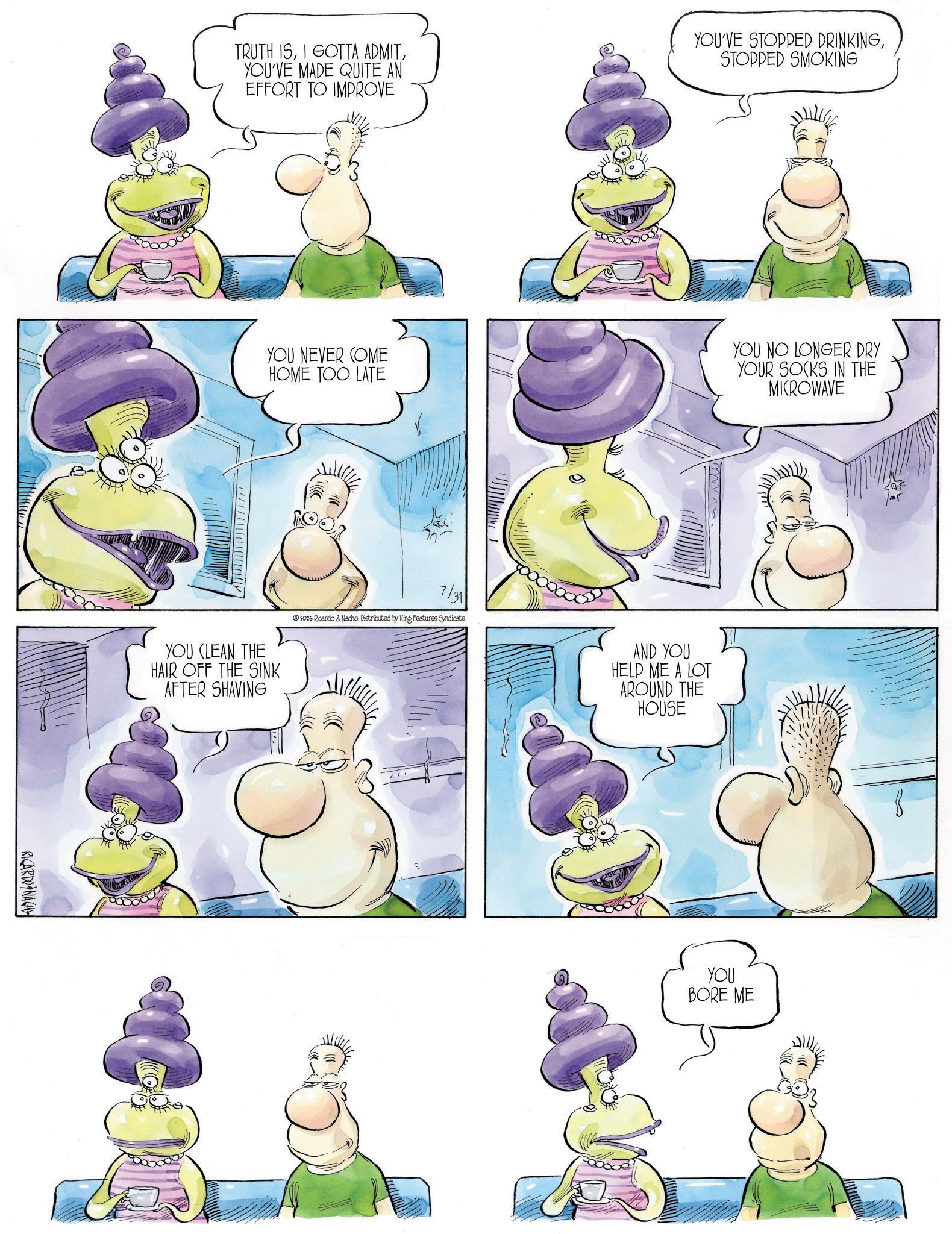 Comics OCR: RICARDO NACH TRUTH ISYOU'VE MADE QUITE AN EFFORT TO IMPROVE YOU'VE STOPPED DRINKINGSTOPPED SMOKING YOU NEVER COME HOME TOO LATE YOU NO LONGER DRY YOUR SOCKS IN THE MICROWAVE YOU CLEAN THE HAIR OFF THE SINK AFTER SHAVING 7/31 2026 Ricardo & Nacho. Distributed by King Features Syndicate AND YOU HELP ME A LOT AROUND THE HOUSE YOU BORE ME RICARDO NACH TRUTH ISI GOTTA ADMITYOU'VE MADE QUITE AN EFFORT TO IMPROVE YOU'VE STOPPED DRINKINGSTOPPED SMOKING YOU NEVER COME HOME TOO LATE YOU NO LONGER DRY YOUR SOCKS IN THE MICROWAVE YOU CLEAN THE HAIR OFF THE SINK AFTER SHAVING 7/31 2026 Ricardo & Nacho . Distributed by King Features Syndicate AND YOU HELP ME A LOT AROUND THE HOUSE YOU BORE ME