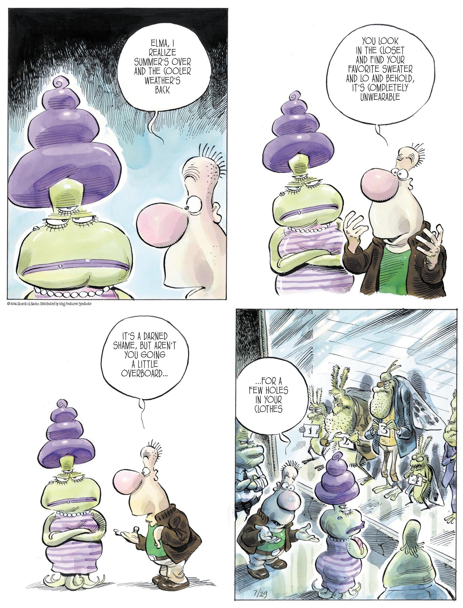 Fiction OCR: 2026 Ricardo & Nacho. Distributed by King Features Syndicate ELMAI REALIZE SUMMER'S OVER AND THE COOLER WEATHER'S BACK YOU LOOK IN THE CLOSET AND FIND YOUR FAVORITE SWEATER AND LO AND BEHOLDIT'S COMPLETELY UNWEARABLE IT'S A DARNED SHAMEBUT AREN'T YOU GOING A LITTLE OVERBOARD... ... FOR A FEW HOLES IN YOUR (LOTHES 7/29 allitte 2026 Ricardo & Nacho . Distributed by King Features Syndicate ELMAI REALIZE SUMMER'S OVER AND THE COOLER WEATHER'S BACK YOU LOOK IN THE CLOSET AND FIND YOUR FAVORITE SWEATER AND LO AND BEHOLDIT'S COMPLETELY UNWEARABLE IT'S A DARNED SHAMEBUT AREN'T YOU GOING A LITTLE OVERBOARD ... ... FOR A FEW HOLES IN YOUR ( LOTHES 7/29 allitte