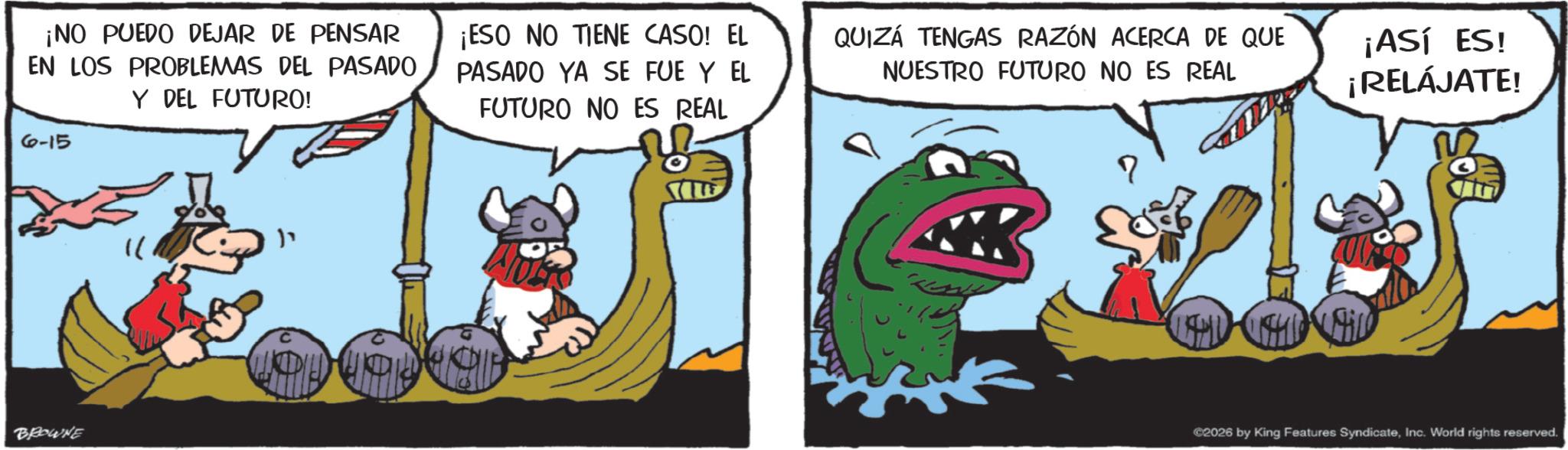 Working animal OCR: ¡NO PUEDO DEJAR DE PENSAR EN LOS PROBLEMAS DEL PASADO Y DEL FUTURO! 6-15 ¡ESO NO TIENE CASO! EL PASADO YA SE FUE Y EL FUTURO NO ES REAL QUIZÁ TENGAS RAZÓN ACERCA DE QUE NUESTRO FUTURO NO ES REAL ¡ASÍ ES! ¡RELÁJATE! BROWNE " ?? ©2026 by King Features SyndicateInc. World rights reserved. ¡ NO PUEDO DEJAR DE PENSAR EN LOS PROBLEMAS DEL PASADO Y DEL FUTURO ! 6-15 ¡ ESO NO TIENE CASO ! EL PASADO YA SE FUE Y EL FUTURO NO ES REAL QUIZÁ TENGAS RAZÓN ACERCA DE QUE NUESTRO FUTURO NO ES REAL ¡ ASÍ ES ! ¡ RELÁJATE ! BROWNE " ?? © 2026 by King Features SyndicateInc. World rights reserved .