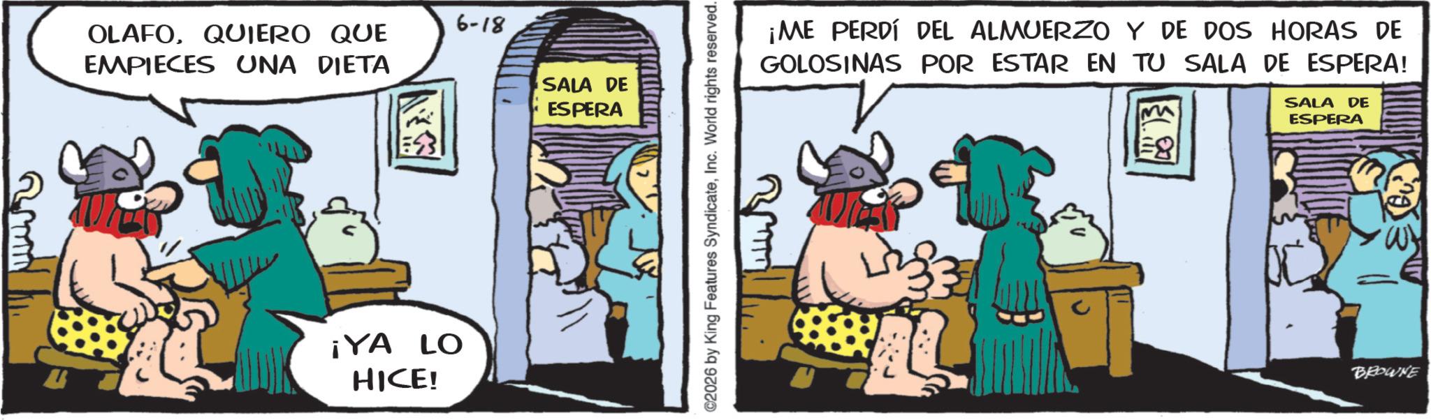 Publication OCR: 6-18 OLAFOQUIERO QUE EMPIECES UNA DIETA SALA DE ESPERA ¡YA LO HICE! ©2026 by King Features SyndicateInc. World rights reserved. ¡ME PERDÍ DEL ALMUERZO Y DE DOS HORAS DE GOLOSINAS POR ESTAR EN TU SALA DE ESPERA! 8 ??. SALA DE ESPERA BROWNE 6-18 OLAFOQUIERO QUE EMPIECES UNA DIETA SALA DE ESPERA ¡ YA LO HICE ! © 2026 by King Features SyndicateInc. World rights reserved . ¡ ME PERDÍ DEL ALMUERZO Y DE DOS HORAS DE GOLOSINAS POR ESTAR EN TU SALA DE ESPERA ! 8 ?? . SALA DE ESPERA BROWNE