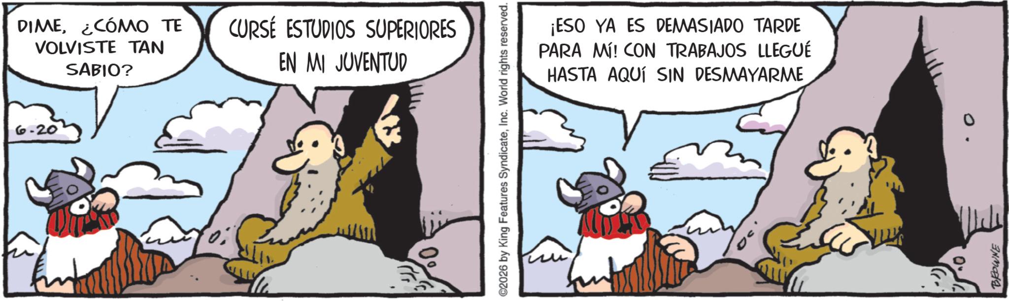 Photo caption OCR: DIME¿CÓMO TE VOLVISTE TAN CURSE ESTUDIOS SUPERIORES SABIO? EN MI JUVENTUD 6.20 ©2026 by King Features SyndicateInc. World rights reserved. ¡ESO YA ES DEMASIADO TARDE PARA MÍ! CON TRABAJOS LLEGUÉ HASTA AQUÍ SIN DESMAYARME 0" BROWNE DIME¿ CÓMO TE VOLVISTE TAN CURSE ESTUDIOS SUPERIORES SABIO ? EN MI JUVENTUD 6.20 © 2026 by King Features SyndicateInc. World rights reserved . ¡ ESO YA ES DEMASIADO TARDE PARA MÍ ! CON TRABAJOS LLEGUÉ HASTA AQUÍ SIN DESMAYARME 0 " BROWNE