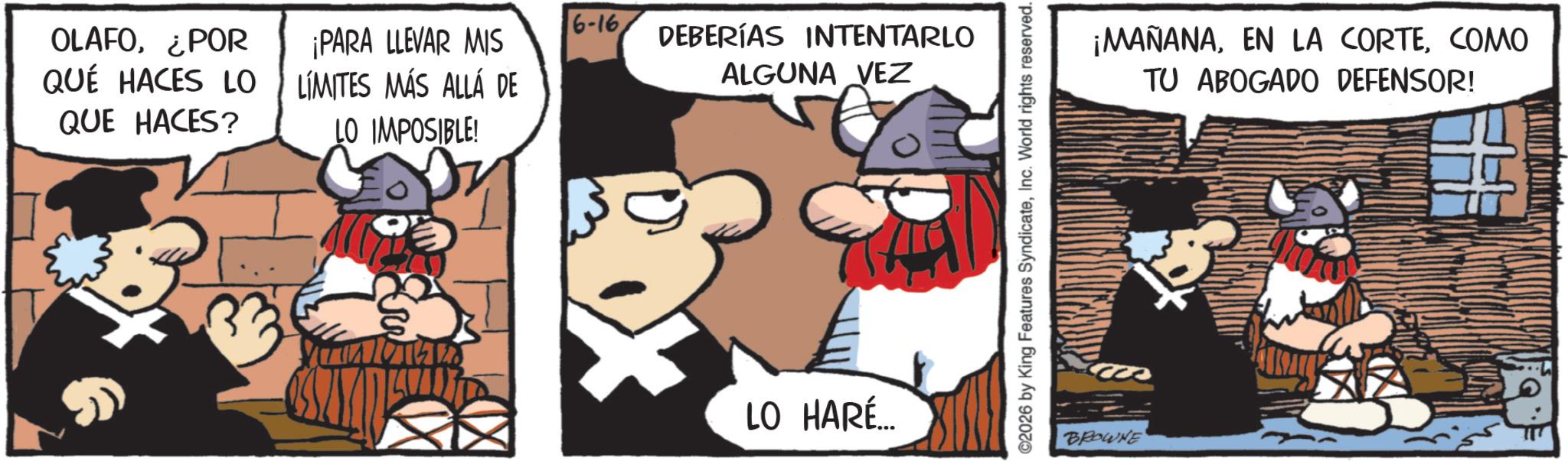Animated cartoon OCR: OLAFO¿POR QUÉ HACES LO QUE HACES? 6-16 ¡PARA LLEVAR MIS LÍMITES MÁS ALLÁ DE LO IMPOSIBLE! DEBERÍAS INTENTARLO ALGUNA VEZ LO HARÉ... ©2026 by King Features SyndicateInc. World rights reserved. BROWNE ¡MAÑANACOMO TU ABOGADO DEFENSOR! OLAFO¿ POR QUÉ HACES LO QUE HACES ? 6-16 ¡ PARA LLEVAR MIS LÍMITES MÁS ALLÁ DE LO IMPOSIBLE ! DEBERÍAS INTENTARLO ALGUNA VEZ LO HARÉ ... © 2026 by King Features SyndicateInc. World rights reserved . BROWNE ¡ MAÑANAEN LA CORTECOMO TU ABOGADO DEFENSOR !