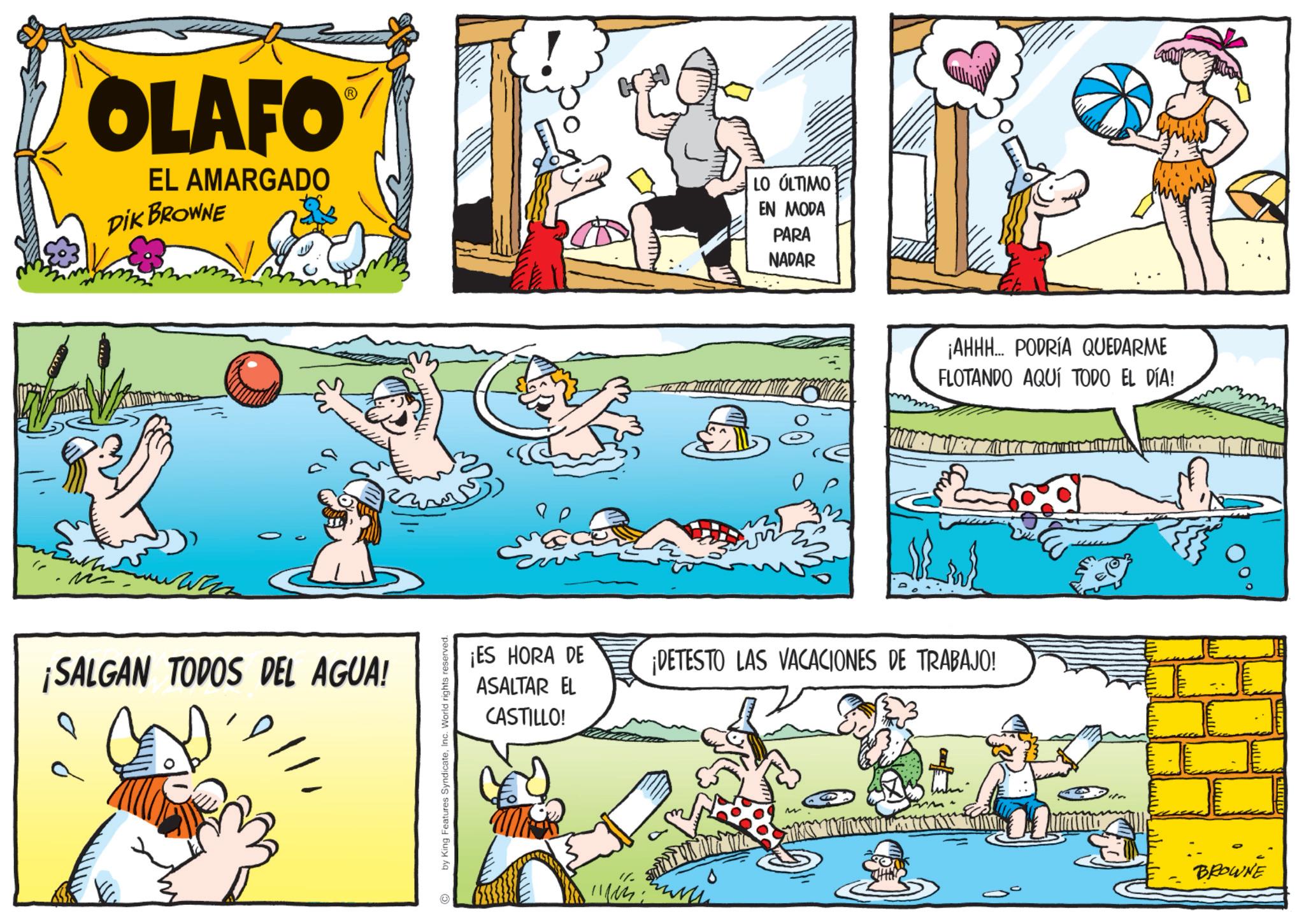 Fictional character OCR: OLAFO EL AMARGADO DIK BROWNE LO ÚLTIMO EN MODA PARA NADAR ¡SALGAN TODOS DEL AGUA! by King Features SyndicateInc. World rights reserved. ¡AHHH... PODRÍA QUEDARME FLOTANDO AQUÍ TODO EL DÍA! M T W T A W ¡ES HORA DE ASALTAR EL CASTILLO! ¡DETESTO LAS VACACIONES DE TRABAJO! BROWNE OLAFO EL AMARGADO DIK BROWNE LO ÚLTIMO EN MODA PARA NADAR ¡ SALGAN TODOS DEL AGUA ! by King Features SyndicateInc. World rights reserved . ¡ AHHH ... PODRÍA QUEDARME FLOTANDO AQUÍ TODO EL DÍA ! M T W T A W ¡ ES HORA DE ASALTAR EL CASTILLO ! ¡ DETESTO LAS VACACIONES DE TRABAJO ! BROWNE