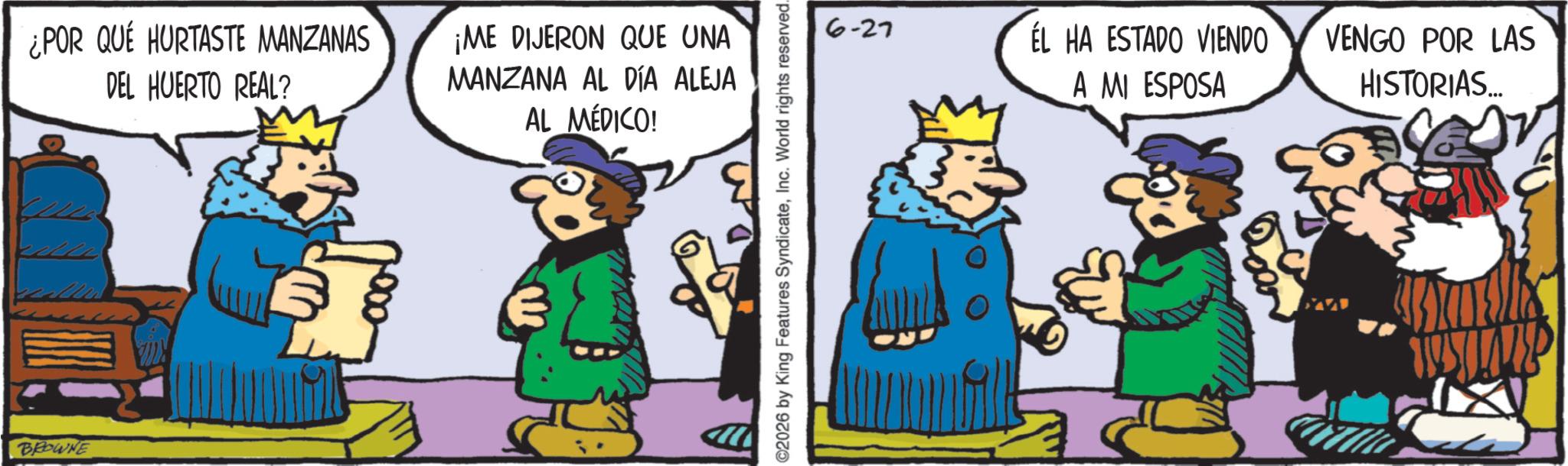 Gesture OCR: BROWNE ¿POR QUÉ HURTASTE MANZANAS DEL HUERTO REAL? ¡ME DIJERON QUE UNA MANZANA AL DÍA ALEJA AL MÉDICO! 2026 by King Features SyndicateInc. World rights reserved... 6-27 ÉL HA ESTADO VIENDO A MI ESPOSA VENGO POR LAS HISTORIAS... BROWNE ¿ POR QUÉ HURTASTE MANZANAS DEL HUERTO REAL ? ¡ ME DIJERON QUE UNA MANZANA AL DÍA ALEJA AL MÉDICO ! 2026 by King Features SyndicateInc. World rights reserved ... 6-27 ÉL HA ESTADO VIENDO A MI ESPOSA VENGO POR LAS HISTORIAS ...