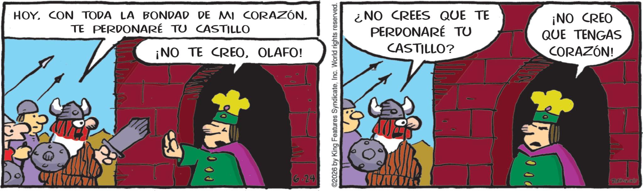 Publication OCR: HOYTE PERDONARÉ TU CASTILLO ¡NO TE CREOOLAFO! ?? ? 6.24 C2026 by King Features SyndicateInc. World rights reserved. ¿NO CREES QUE TE PERDONARÉ TU CASTILLO? ¡NO CREO QUE TENGAS CORAZÓN! HOYCON TODA LA BONDAD DE MI CORAZÓNTE PERDONARÉ TU CASTILLO ¡ NO TE CREOOLAFO ! ?? ? 6.24 C2026 by King Features SyndicateInc. World rights reserved . ¿ NO CREES QUE TE PERDONARÉ TU CASTILLO ? ¡ NO CREO QUE TENGAS CORAZÓN !