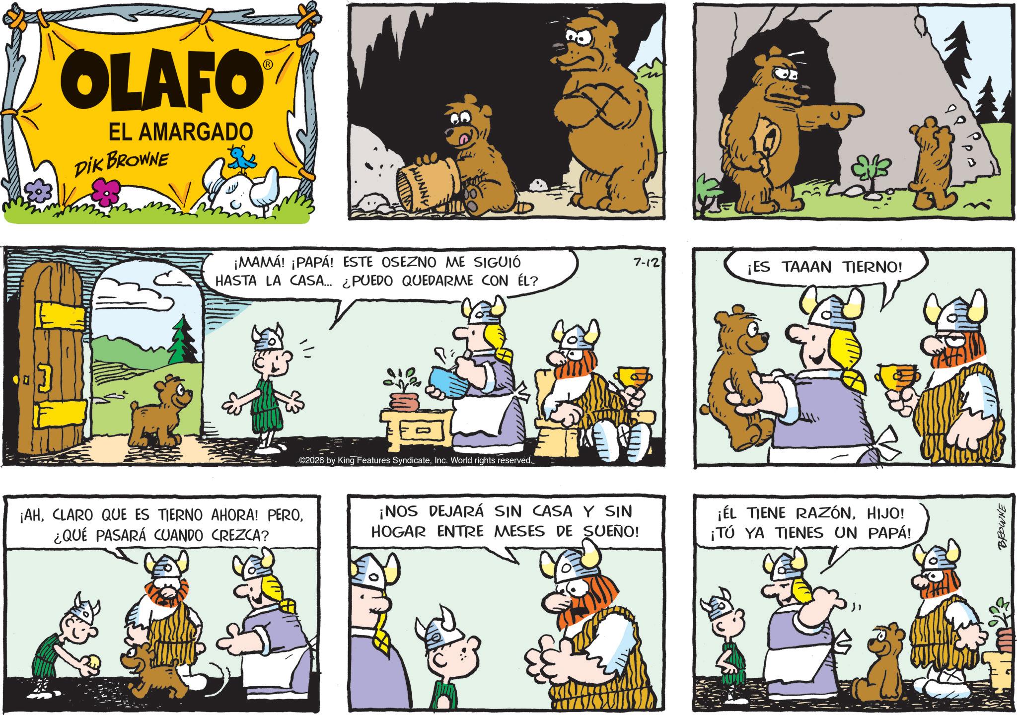 Publication OCR: OLAFO EL AMARGADO DIK BROWNE PHUNNY ¡MAMÁ! ¡PAPÁ! ESTE OSEZNO ME SIGUIÓ HASTA LA CASA... ¿PUEDO QUEDARME CON ÉL? ©2026 by King Features SyndicateInc. World rights reserved. 7-12 ¡ES TAAAN TIERNO! ¡AH¿QUÉ PASARÁ CUANDO CREZCA? ¡NOS DEJARÁ SIN CASA Y SIN HOGAR ENTRE MESES DE SUEÑO! ¡EL TIENE RAZÓNHIJO! ¡TÚ YA TIENES UN PAPÁ! 1422 BROWNE ?? OLAFO EL AMARGADO DIK BROWNE PHUNNY ¡ MAMÁ ! ¡ PAPÁ ! ESTE OSEZNO ME SIGUIÓ HASTA LA CASA ... ¿ PUEDO QUEDARME CON ÉL ? © 2026 by King Features SyndicateInc. World rights reserved . 7-12 ¡ ES TAAAN TIERNO ! ¡ AHCLARO QUE ES TIERNO AHORA ! PERO¿ QUÉ PASARÁ CUANDO CREZCA ? ¡ NOS DEJARÁ SIN CASA Y SIN HOGAR ENTRE MESES DE SUEÑO ! ¡ EL TIENE RAZÓNHIJO ! ¡ TÚ YA TIENES UN PAPÁ ! 1422 BROWNE ??