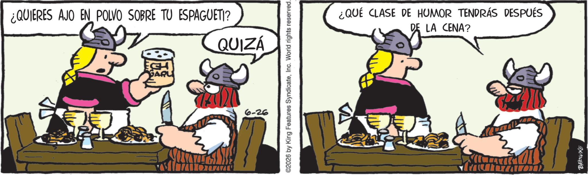 Comics OCR: ¿QUIERES AJO EN POLVO SOBRE TU ESPAGUETI? QUIZÁ ©2026 by King Features SyndicateInc. World rights reserved. 6-26 ¿QUÉ CLASE DE HUMOR TENDRÁS DESPUÉS DE LA CENA? BROWNE ¿ QUIERES AJO EN POLVO SOBRE TU ESPAGUETI ? QUIZÁ © 2026 by King Features SyndicateInc. World rights reserved . 6-26 ¿ QUÉ CLASE DE HUMOR TENDRÁS DESPUÉS DE LA CENA ? BROWNE