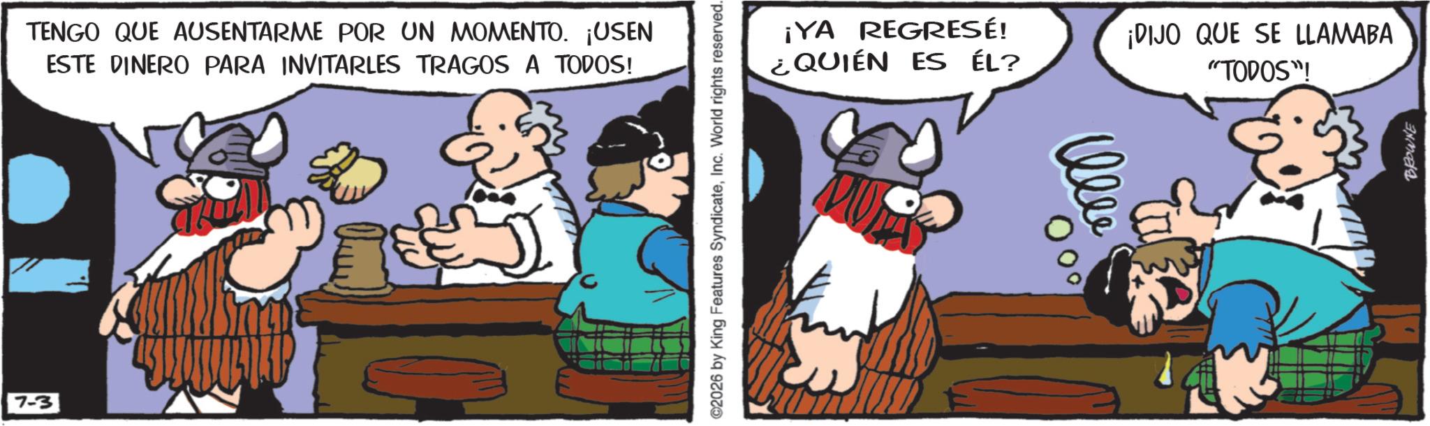 Comic book OCR: 7-3 TENGO QUE AUSENTARME POR UN MOMENTO. ¡USEN ESTE DINERO PARA INVITARLES TRAGOS A TODOS! ©2026 by King Features SyndicateInc. World rights reserved. ¡YA REGRESÉ! ¿QUIÉN ES ÉL? ¡DIJO QUE SE LLAMABA "TODOS"! BROWNE 7-3 TENGO QUE AUSENTARME POR UN MOMENTO . ¡ USEN ESTE DINERO PARA INVITARLES TRAGOS A TODOS ! © 2026 by King Features SyndicateInc. World rights reserved . ¡ YA REGRESÉ ! ¿ QUIÉN ES ÉL ? ¡ DIJO QUE SE LLAMABA " TODOS " ! BROWNE