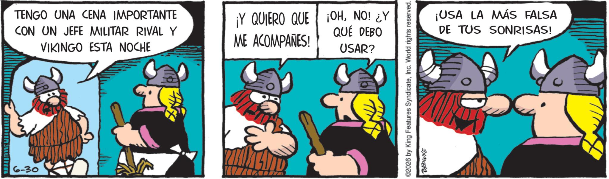 Comic book OCR: M 6-30 TENGO UNA CENA IMPORTANTE CON UN JEFE MILITAR RIVAL Y VIKINGO ESTA NOCHE ¡Y QUIERO QUE ¡OHNO! ¿Y QUE DEBO ME ACOMPAÑES! USAR? ¡USA LA MÁS FALSA DE TUS SONRISAS! 2026 by King Features SyndicateInc. World rights reserved. BROWNE M 6-30 TENGO UNA CENA IMPORTANTE CON UN JEFE MILITAR RIVAL Y VIKINGO ESTA NOCHE ¡ Y QUIERO QUE ¡ OHNO ! ¿ Y QUE DEBO ME ACOMPAÑES ! USAR ? ¡ USA LA MÁS FALSA DE TUS SONRISAS ! 2026 by King Features SyndicateInc. World rights reserved . BROWNE
