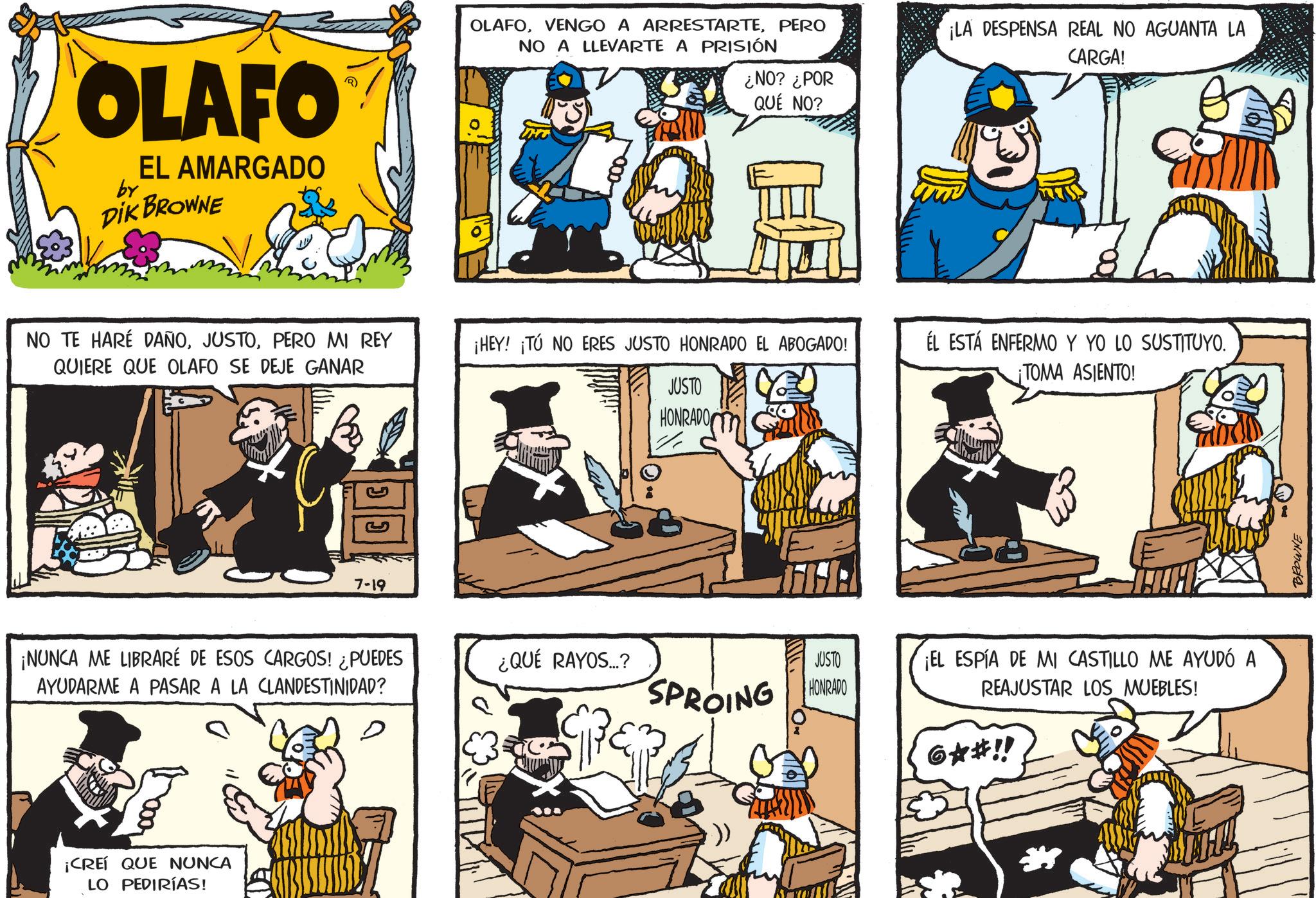 Publication OCR: OLAFO EL AMARGADO DIK BROWNE by NO TE HARÉ DAÑOPERO MI REY QUIERE QUE OLAFO SE DEJE GANAR ??? ? 7-19 OLAFOPERO NO A LLEVARTE A PRISIÓN ¡LA DESPENSA REAL NO AGUANTA LA CARGA! ¿NO? ¿POR QUÉ NO? ¡HEY! ¡TÚ NO ERES JUSTO HONRADO EL ABOGADO! JUSTO HONRADO ¡NUNCA ME LIBRARÉ DE ESOS CARGOS! ¿PUEDES AYUDARME A PASAR A LA CLANDESTINIDAD? ¿QUÉ RAYOS...? SPROING HO JUSTO HONRADO D ?????? ¡CREÍ QUE NUNCA LO PEDIRÍAS! ÉL ESTÁ ENFERMO Y YO LO SUSTITUYO. ¡TOMA ASIENTO! ¡EL ESPÍA DE MI CASTILLO ME AYUDÓ A REAJUSTAR LOS MUEBLES! 6**!! BROWNE OLAFO EL AMARGADO DIK BROWNE by NO TE HARÉ DAÑOPERO MI REY QUIERE QUE OLAFO SE DEJE GANAR ??? ? 7-19 OLAFOVENGO A ARRESTARTEPERO NO A LLEVARTE A PRISIÓN ¡ LA DESPENSA REAL NO AGUANTA LA CARGA ! ¿ NO ? ¿ POR QUÉ NO ? ¡ HEY ! ¡ TÚ NO ERES JUSTO HONRADO EL ABOGADO ! JUSTO HONRADO ¡ NUNCA ME LIBRARÉ DE ESOS CARGOS ! ¿ PUEDES AYUDARME A PASAR A LA CLANDESTINIDAD ? ¿ QUÉ RAYOS ... ? SPROING HO JUSTO HONRADO D ?????? ¡ CREÍ QUE NUNCA LO PEDIRÍAS ! ÉL ESTÁ ENFERMO Y YO LO SUSTITUYO . ¡ TOMA ASIENTO ! ¡ EL ESPÍA DE MI CASTILLO ME AYUDÓ A REAJUSTAR LOS MUEBLES ! 6 ** !! BROWNE
