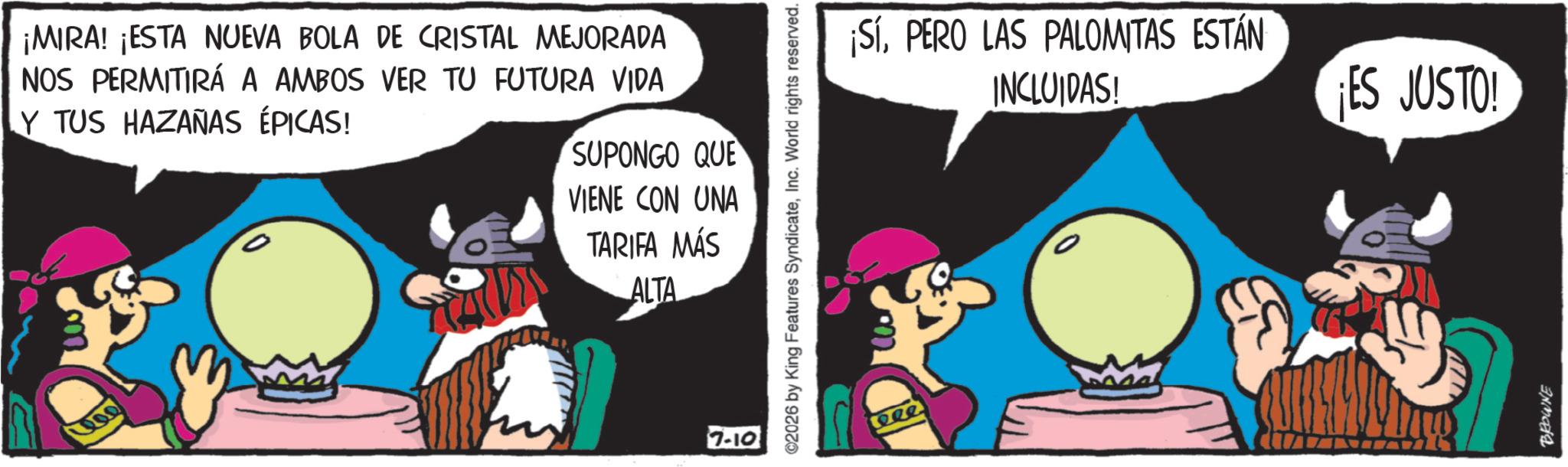 Conversation OCR: ¡MIRA! ¡ESTA NUEVA BOLA DE CRISTAL MEJORADA NOS PERMITIRÁ A AMBOS VER TU FUTURA VIDA Y TUS HAZANAS ÉPICAS! SUPONGO QUE VIENE CON UNA TARIFA MÁS ALTA 200 7-10 ©2026 by King Features SyndicateInc. World rights reserved. Rele ¡SÍPERO LAS PALOMITAS ESTÁN INCLUIDAS! ¡ES JUSTO! BROWNE ¡ MIRA ! ¡ ESTA NUEVA BOLA DE CRISTAL MEJORADA NOS PERMITIRÁ A AMBOS VER TU FUTURA VIDA Y TUS HAZANAS ÉPICAS ! SUPONGO QUE VIENE CON UNA TARIFA MÁS ALTA 200 7-10 © 2026 by King Features SyndicateInc. World rights reserved . Rele ¡ SÍPERO LAS PALOMITAS ESTÁN INCLUIDAS ! ¡ ES JUSTO ! BROWNE