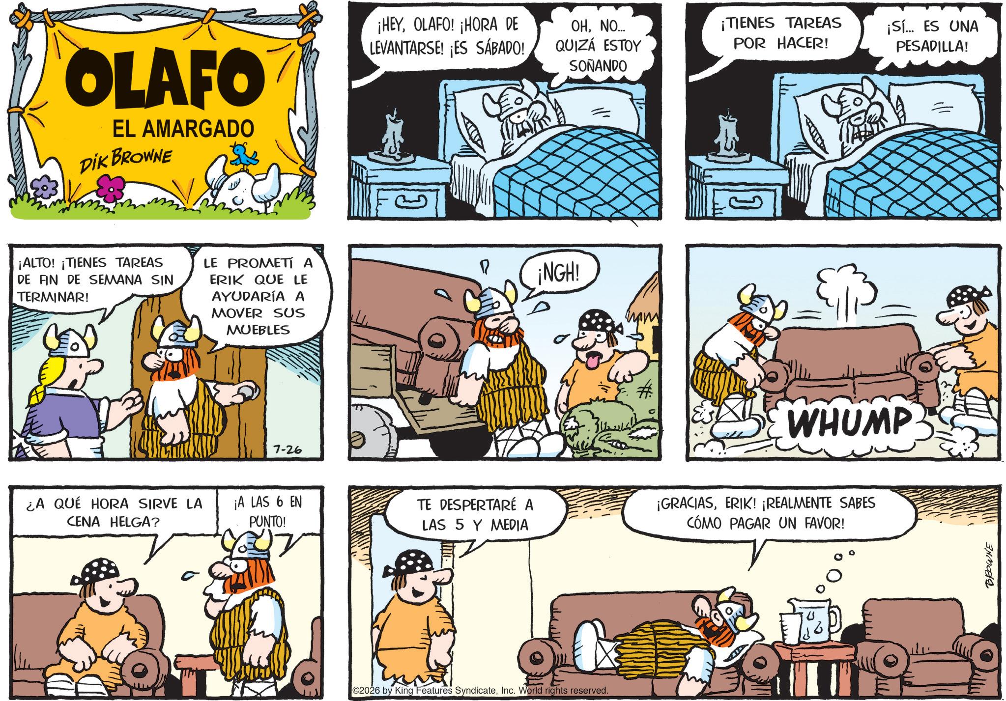 Gesture OCR: OLAFO EL AMARGADO DIK BROWNE ¡ALTO! ¡TIENES TAREAS DE FIN DE SEMANA SIN TERMINAR! LE PROMETÍ A ERIK QUE LE AYUDARÍA A MOVER SUS MUEBLES P 7-26 ¡HEYOLAFO! ¡HORA DE LEVANTARSE! ES SÁBADO! OHNO... QUIZÁ ESTOY SOÑANDO ¡TIENES TAREAS POR HACER! NGH? WHUMP ¿A QUÉ HORA SIRVE LA CENA HELGA? ¡A LAS 6 EN PUNTO! TE DESPERTARÉ A LAS 5 Y MEDIA ¡GRACIASERIK! ¡REALMENTE SABES CÓMO PAGAR UN FAVOR! 02026 by King Features SyndicateInc. World rights reserved. ¡Sí... ES UNA PESADILLA! === BROWNE OLAFO EL AMARGADO DIK BROWNE ¡ ALTO ! ¡ TIENES TAREAS DE FIN DE SEMANA SIN TERMINAR ! LE PROMETÍ A ERIK QUE LE AYUDARÍA A MOVER SUS MUEBLES P 7-26 ¡ HEYOLAFO ! ¡ HORA DE LEVANTARSE ! ES SÁBADO ! OHNO ... QUIZÁ ESTOY SOÑANDO ¡ TIENES TAREAS POR HACER ! NGH? WHUMP ¿ A QUÉ HORA SIRVE LA CENA HELGA ? ¡ A LAS 6 EN PUNTO ! TE DESPERTARÉ A LAS 5 Y MEDIA ¡ GRACIASERIK ! ¡ REALMENTE SABES CÓMO PAGAR UN FAVOR ! 02026 by King Features SyndicateInc. World rights reserved . ¡ Sí ... ES UNA PESADILLA ! === BROWNE