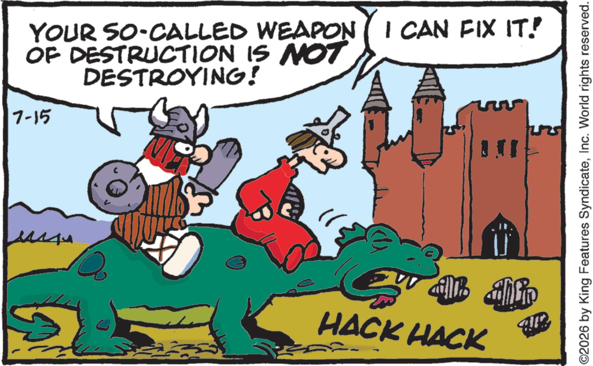 Comics OCR: 7-15 YOUR SO-CALLED WEAPON I CAN FIX IT! OF DESTRUCTION IS NOT DESTROYING! all ahlin HACK HACK ©2026 by King Features SyndicateInc. World rights reserved. 7-15 YOUR SO - CALLED WEAPON I CAN FIX IT ! OF DESTRUCTION IS NOT DESTROYING ! all ahlin HACK HACK © 2026 by King Features SyndicateInc. World rights reserved .