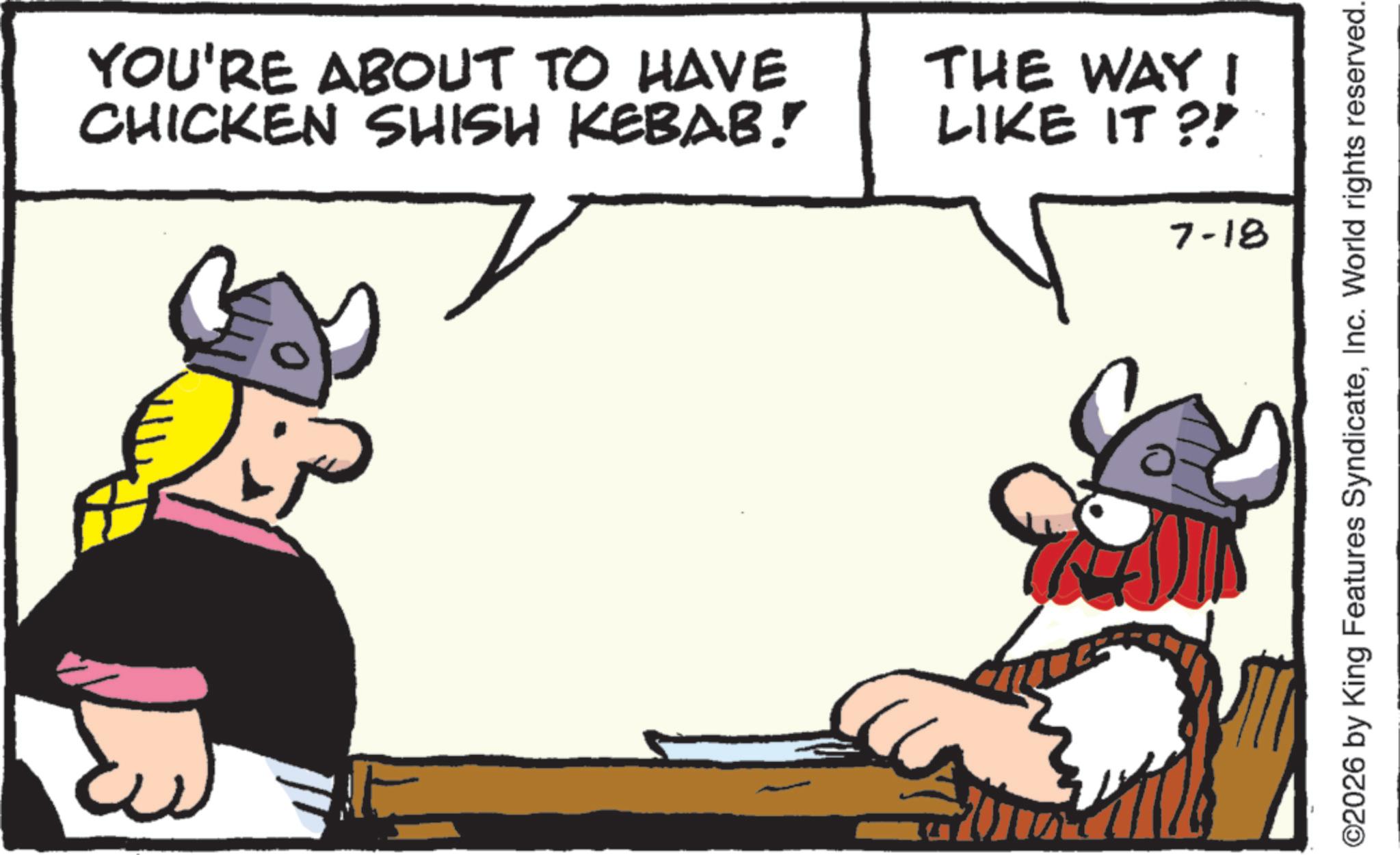 Comics OCR: YOU'RE ABOUT TO HAVE CHICKEN SHISH KEBAB! THE WAY I LIKE IT?! 7-18 ©2026 by King Features SyndicateInc. World rights reserved. YOU'RE ABOUT TO HAVE CHICKEN SHISH KEBAB ! THE WAY I LIKE IT ?! 7-18 © 2026 by King Features SyndicateInc. World rights reserved .