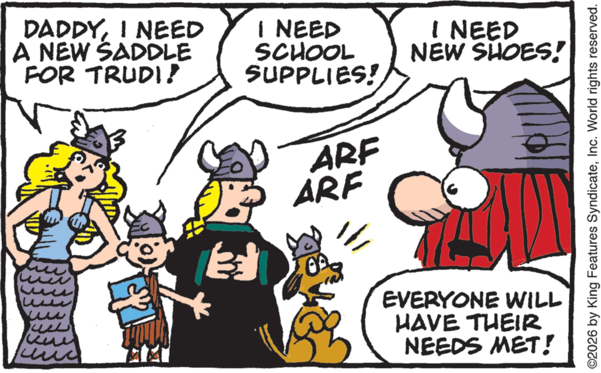 Comics OCR: DADDYI NEED A NEW SADDLE FOR TRUDI! I NEED SCHOOL SUPPLIES! I NEED NEW SHOES! ?? ?? ?? ? ww ??? ? ARF ARF EVERYONE WILL HAVE THEIR NEEDS MET! ©2026 by King Features SyndicateInc. World rights reserved. DADDYI NEED A NEW SADDLE FOR TRUDI ! I NEED SCHOOL SUPPLIES ! I NEED NEW SHOES ! ?? ?? ?? ? ww ??? ? ARF ARF EVERYONE WILL HAVE THEIR NEEDS MET ! © 2026 by King Features SyndicateInc. World rights reserved .