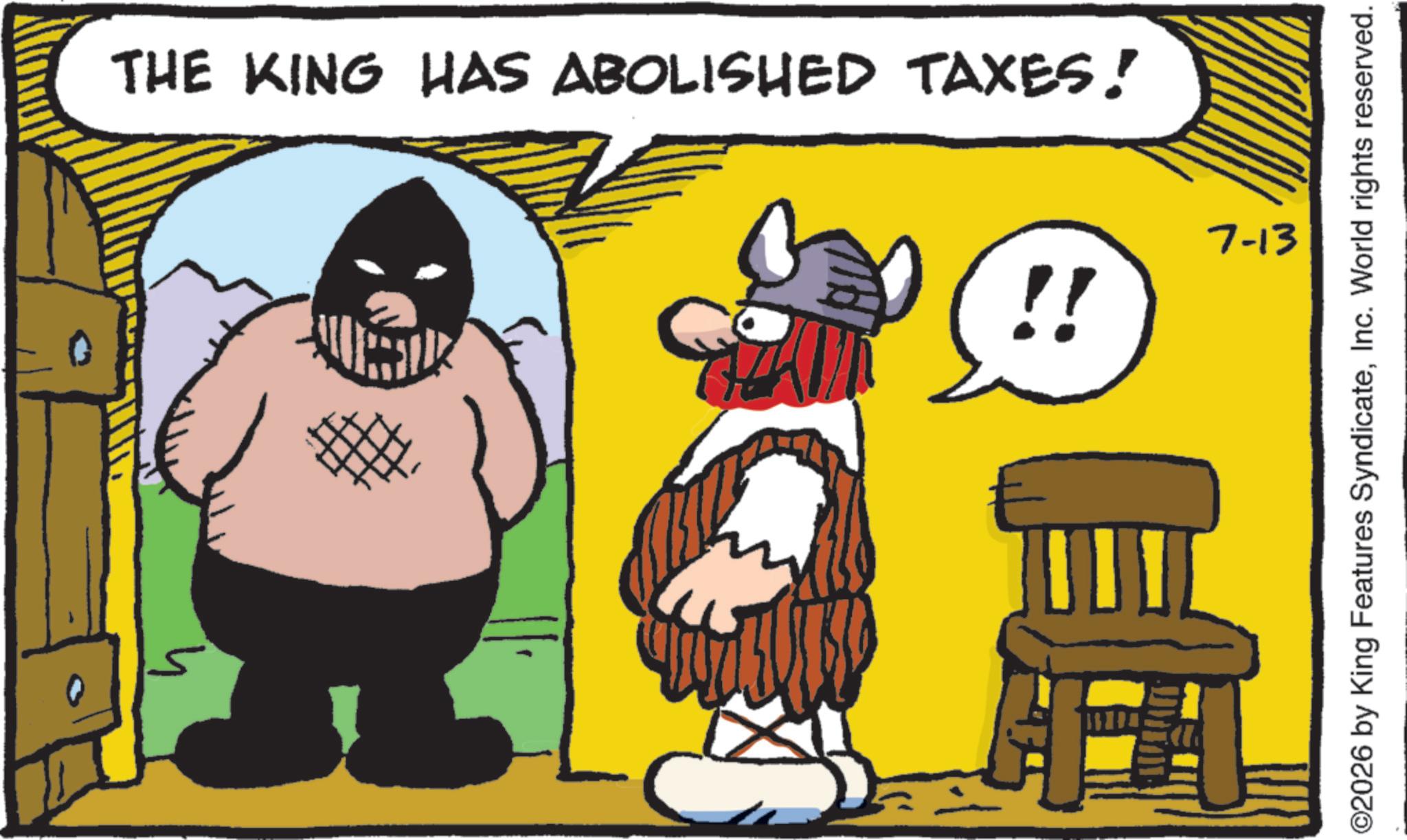 Moustache OCR: THE KING HAS ABOLISHED TAXES! !! 7-13 ©2026 by King Features SyndicateInc. World rights reserved. THE KING HAS ABOLISHED TAXES ! !! 7-13 © 2026 by King Features SyndicateInc. World rights reserved .