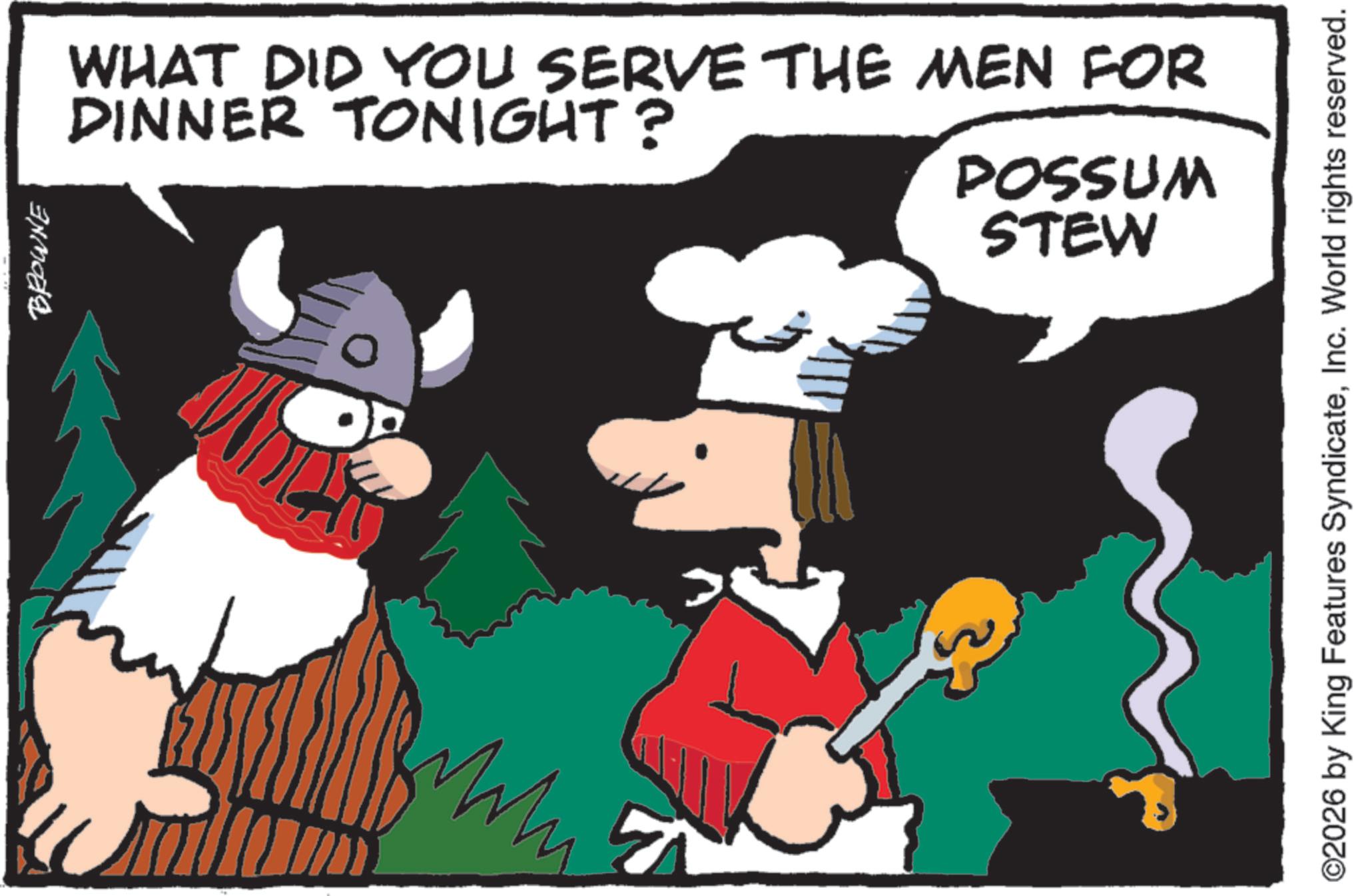 Moustache OCR: BROWNE WHAT DID YOU SERVE THE MEN FOR DINNER TONIGHT? POSSUM STEW ©2026 by King Features SyndicateInc. World rights reserved. BROWNE WHAT DID YOU SERVE THE MEN FOR DINNER TONIGHT ? POSSUM STEW © 2026 by King Features SyndicateInc. World rights reserved .