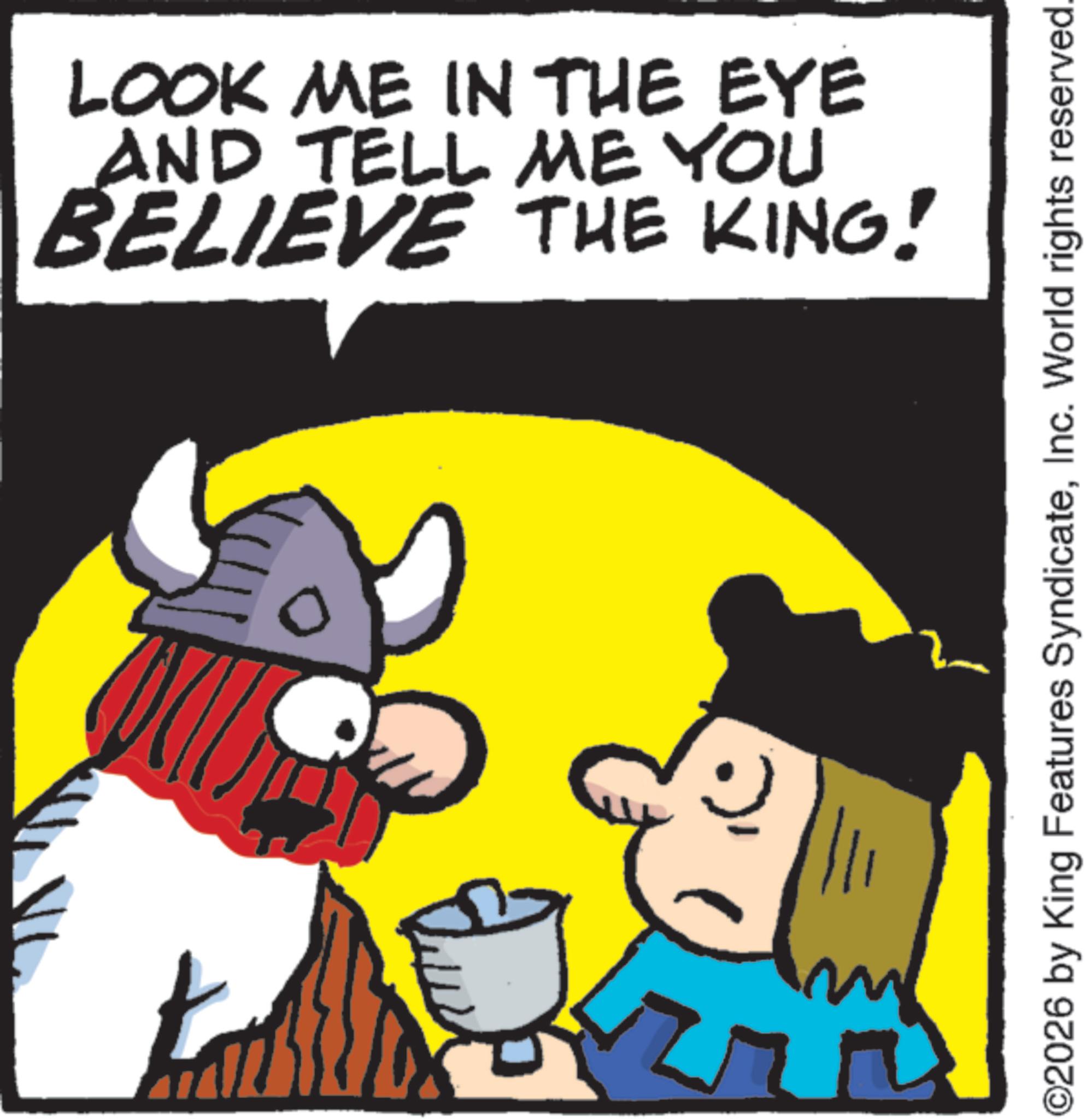 Pleased OCR: LOOK ME IN THE EYE AND TELL ME YOU BELIEVE THE KING! ©2026 by King Features SyndicateInc. World rights reserved. LOOK ME IN THE EYE AND TELL ME YOU BELIEVE THE KING ! © 2026 by King Features SyndicateInc. World rights reserved .
