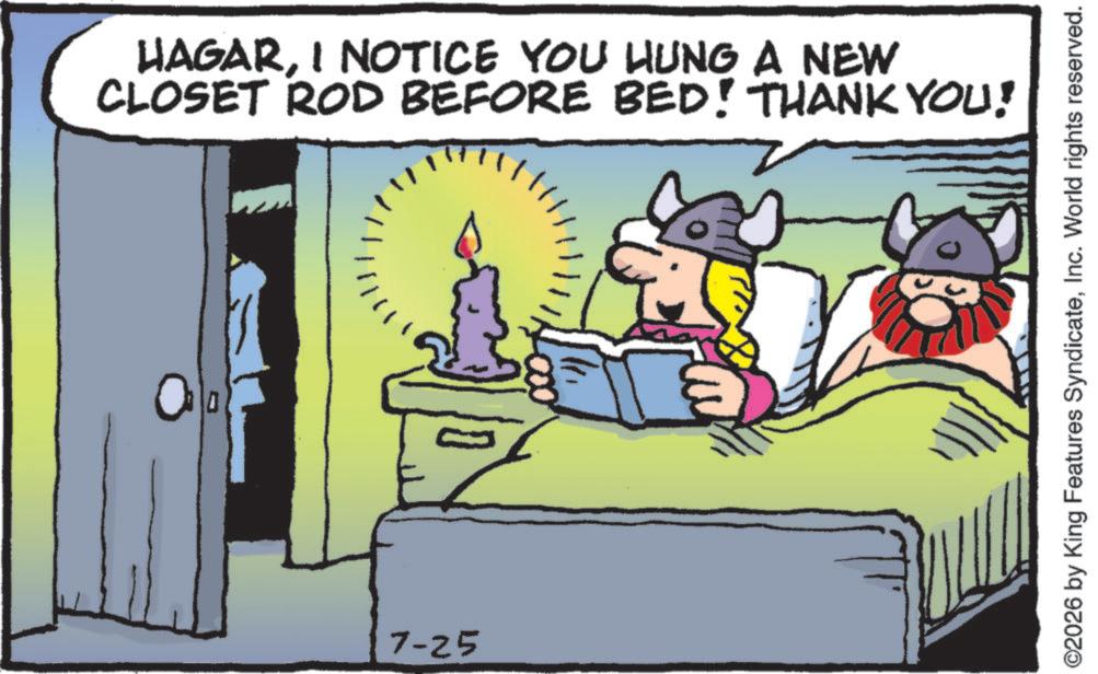Publication OCR: HAGARI NOTICE YOU HUNG A NEW CLOSET ROD BEFORE BED! THANK YOU! 7-25 ©2026 by King Features SyndicateInc. World rights reserved. HAGARI NOTICE YOU HUNG A NEW CLOSET ROD BEFORE BED ! THANK YOU ! 7-25 © 2026 by King Features SyndicateInc. World rights reserved .