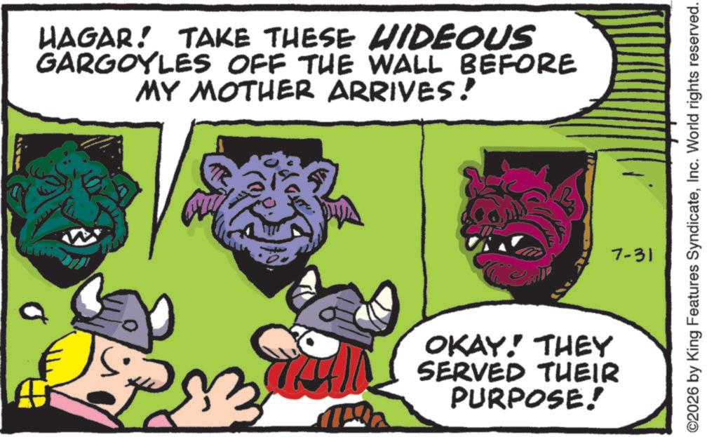 Publication OCR: HAGAR! TAKE THESE HIDEOUS GARGOYLES OFF THE WALL BEFORE MY MOTHER ARRIVES! OKAY! THEY SERVED THEIR PURPOSE! ©2026 by King Features SyndicateInc. World rights reserved. 7-31 HAGAR ! TAKE THESE HIDEOUS GARGOYLES OFF THE WALL BEFORE MY MOTHER ARRIVES ! OKAY ! THEY SERVED THEIR PURPOSE ! © 2026 by King Features SyndicateInc. World rights reserved . 7-31