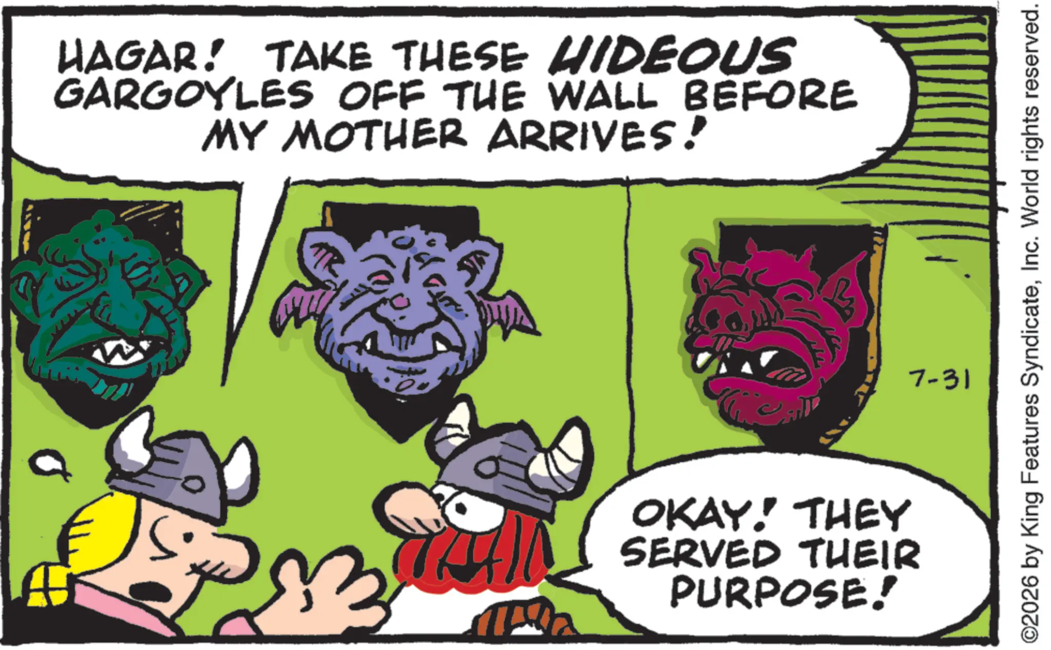 Publication OCR: HAGAR! TAKE THESE HIDEOUS GARGOYLES OFF THE WALL BEFORE MY MOTHER ARRIVES! OKAY! THEY SERVED THEIR PURPOSE! ©2026 by King Features SyndicateInc. World rights reserved. 7-31 HAGAR ! TAKE THESE HIDEOUS GARGOYLES OFF THE WALL BEFORE MY MOTHER ARRIVES ! OKAY ! THEY SERVED THEIR PURPOSE ! © 2026 by King Features SyndicateInc. World rights reserved . 7-31