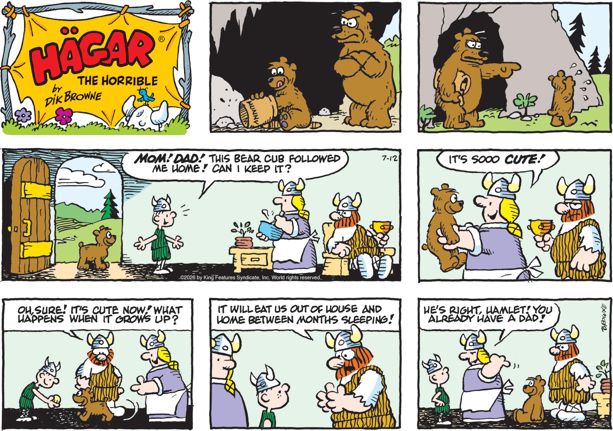 Fictional character OCR: HÄGAR by THE HORRIBLE DIK BROWNE D PHUNNY MOM! DAD! THIS BEAR CUB FOLLOWED ME HOME! CAN I KEEP IT? 7-12 IT'S SOOO CUTE! -©2026 by King Features SyndicateInc. World rights reserved. 00 OHSURE! IT'S CUTE NOW! WHAT HAPPENS WHEN IT GROWS UP? IT WILL EAT US OUT OF HOUSE AND HOME BETWEEN MONTHS SLEEPING! HE'S RIGHTHAMLET! YOU ALREADY HAVE A DAD! 4422 BROWNE HÄGAR by THE HORRIBLE DIK BROWNE D PHUNNY MOM ! DAD ! THIS BEAR CUB FOLLOWED ME HOME ! CAN I KEEP IT ? 7-12 IT'S SOOO CUTE ! - © 2026 by King Features SyndicateInc. World rights reserved . 00 OHSURE ! IT'S CUTE NOW ! WHAT HAPPENS WHEN IT GROWS UP ? IT WILL EAT US OUT OF HOUSE AND HOME BETWEEN MONTHS SLEEPING ! HE'S RIGHTHAMLET ! YOU ALREADY HAVE A DAD ! 4422 BROWNE