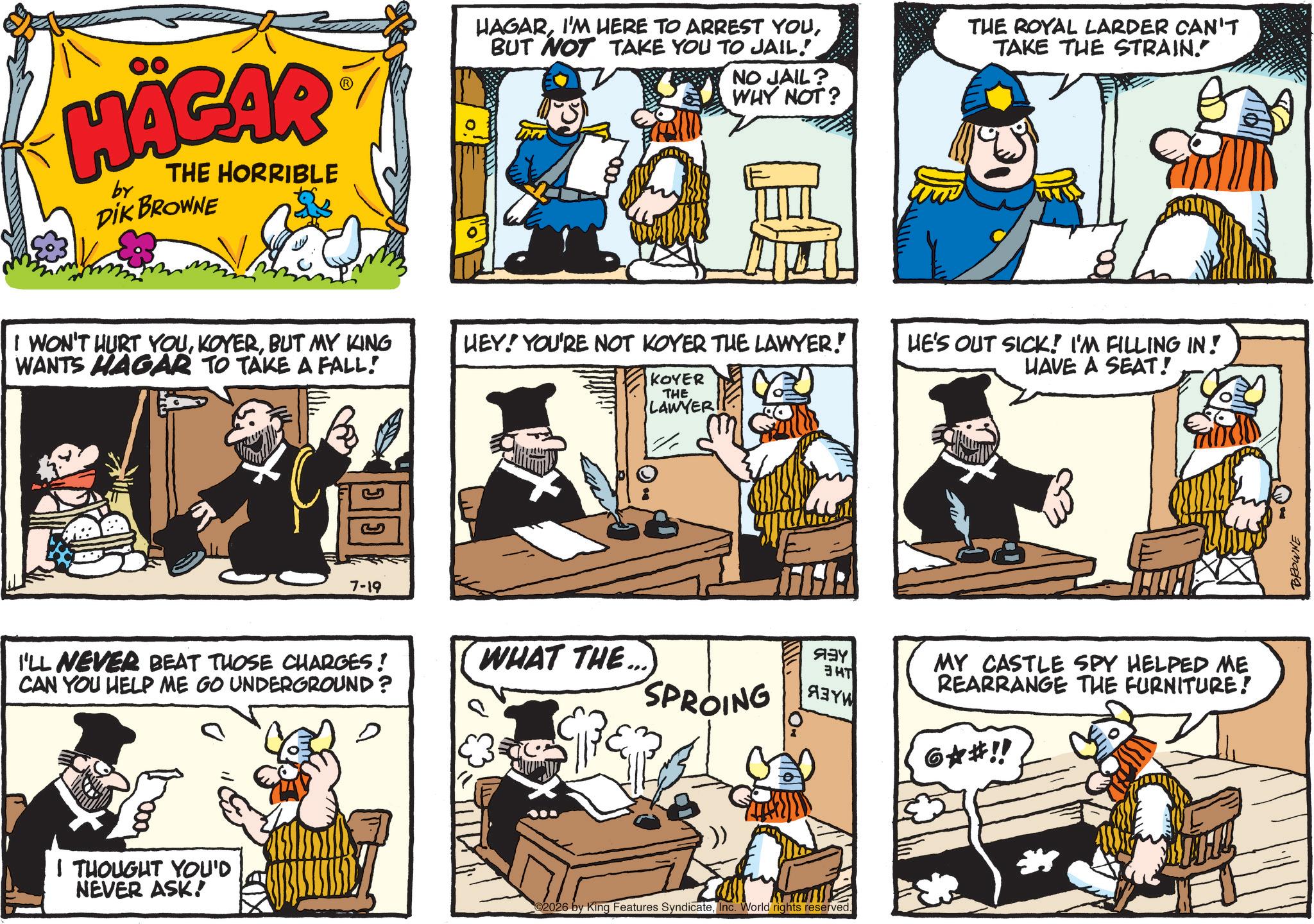 Animated cartoon OCR: HÄGAR by THE HORRIBLE DIK BROWNE I WON'T HURT YOUBUT MY KING WANTS HAGAR TO TAKE A FALL! 7-19 HAGARBUT NOT TAKE YOU TO JAIL. NO JAIL? WHY NOT? HEY! YOU'RE NOT KOYER THE LAWYER! KOYER THE LAWYER I'LL NEVER BEAT THOSE CHARGES! CAN YOU HELP ME GO UNDERGROUND? WHAT THE... SPROING ??? ??? ???? D I THOUGHT YOU'D NEVER ASK! 2026 by King Features SyndicateInc. World rights reserved. THE ROYAL LARDER CAN'T TAKE THE STRAIN." HE'S OUT SICK! I'M FILLING IN! HAVE A SEAT! MY CASTLE SPY HELPED ME REARRANGE THE FURNITURE! 6?#!! BROWNE HÄGAR by THE HORRIBLE DIK BROWNE I WON'T HURT YOUBUT MY KING WANTS HAGAR TO TAKE A FALL ! 7-19 HAGARI'M HERE TO ARREST YOUBUT NOT TAKE YOU TO JAIL . NO JAIL ? WHY NOT ? HEY ! YOU'RE NOT KOYER THE LAWYER ! KOYER THE LAWYER I'LL NEVER BEAT THOSE CHARGES ! CAN YOU HELP ME GO UNDERGROUND ? WHAT THE ... SPROING ??? ??? ???? D I THOUGHT YOU'D NEVER ASK ! 2026 by King Features SyndicateInc. World rights reserved . THE ROYAL LARDER CAN'T TAKE THE STRAIN . " HE'S OUT SICK ! I'M FILLING IN ! HAVE A SEAT ! MY CASTLE SPY HELPED ME REARRANGE THE FURNITURE ! 6? # !! BROWNE