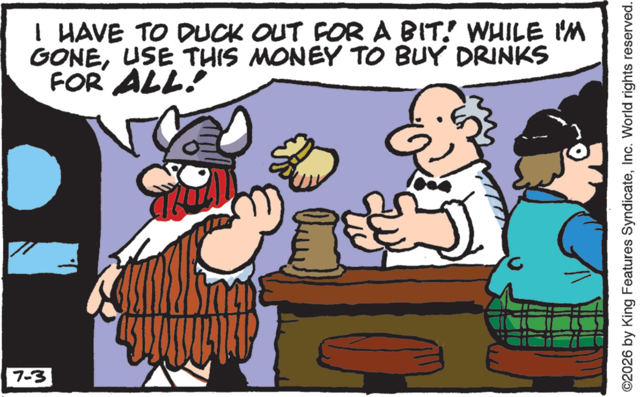 Working animal OCR: 7-3 I HAVE TO DUCK OUT FOR A BIT! WHILE I'M GONEUSE THIS MONEY TO BUY DRINKS FOR ALL! c ©2026 by King Features SyndicateInc. World rights reserved. 7-3 I HAVE TO DUCK OUT FOR A BIT ! WHILE I'M GONEUSE THIS MONEY TO BUY DRINKS FOR ALL ! c © 2026 by King Features SyndicateInc. World rights reserved .