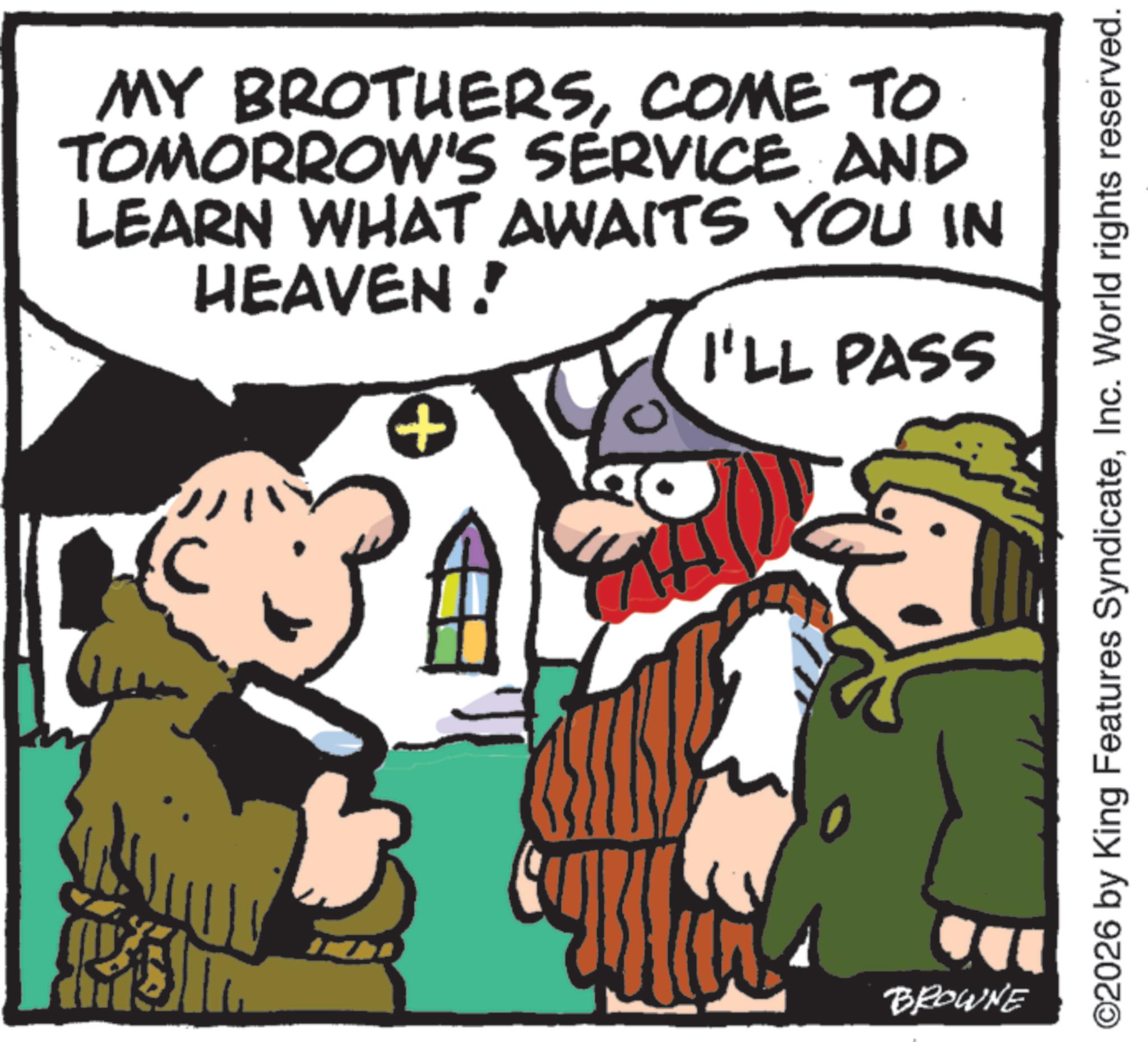 Pleased OCR: MY BROTHERSCOME TO TOMORROW'S SERVICE AND LEARN WHAT AWAITS YOU IN HEAVEN! + I'LL PASS BROWNE ©2026 by King Features SyndicateInc. World rights reserved. MY BROTHERSCOME TO TOMORROW'S SERVICE AND LEARN WHAT AWAITS YOU IN HEAVEN ! + I'LL PASS BROWNE © 2026 by King Features SyndicateInc. World rights reserved .