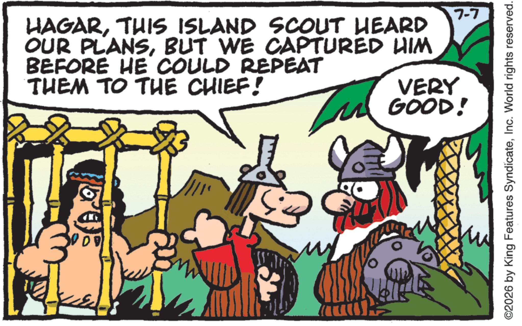 Fictional character OCR: HAGARTHIS ISLAND SCOUT HEARD OUR PLANSBUT WE CAPTURED HIM BEFORE HE COULD REPEAT THEM TO THE CHIEF! ? VERY GOOD! 7-7 ©2026 by King Features SyndicateInc. World rights reserved. HAGARTHIS ISLAND SCOUT HEARD OUR PLANSBUT WE CAPTURED HIM BEFORE HE COULD REPEAT THEM TO THE CHIEF ! ? VERY GOOD ! 7-7 © 2026 by King Features SyndicateInc. World rights reserved .