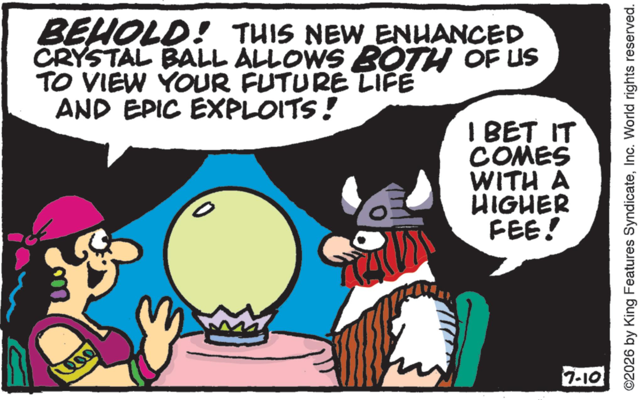 Comic book OCR: 400 BEHOLD! THIS NEW ENHANCED CRYSTAL BALL ALLOWS BOTH OF US TO VIEW YOUR FUTURE LIFE AND EPIC EXPLOITS! 0 I BET IT COMES WITH A HIGHER FEE! 7-10 ©2026 by King Features SyndicateInc. World rights reserved. 400 BEHOLD ! THIS NEW ENHANCED CRYSTAL BALL ALLOWS BOTH OF US TO VIEW YOUR FUTURE LIFE AND EPIC EXPLOITS ! 0 I BET IT COMES WITH A HIGHER FEE ! 7-10 © 2026 by King Features SyndicateInc. World rights reserved .
