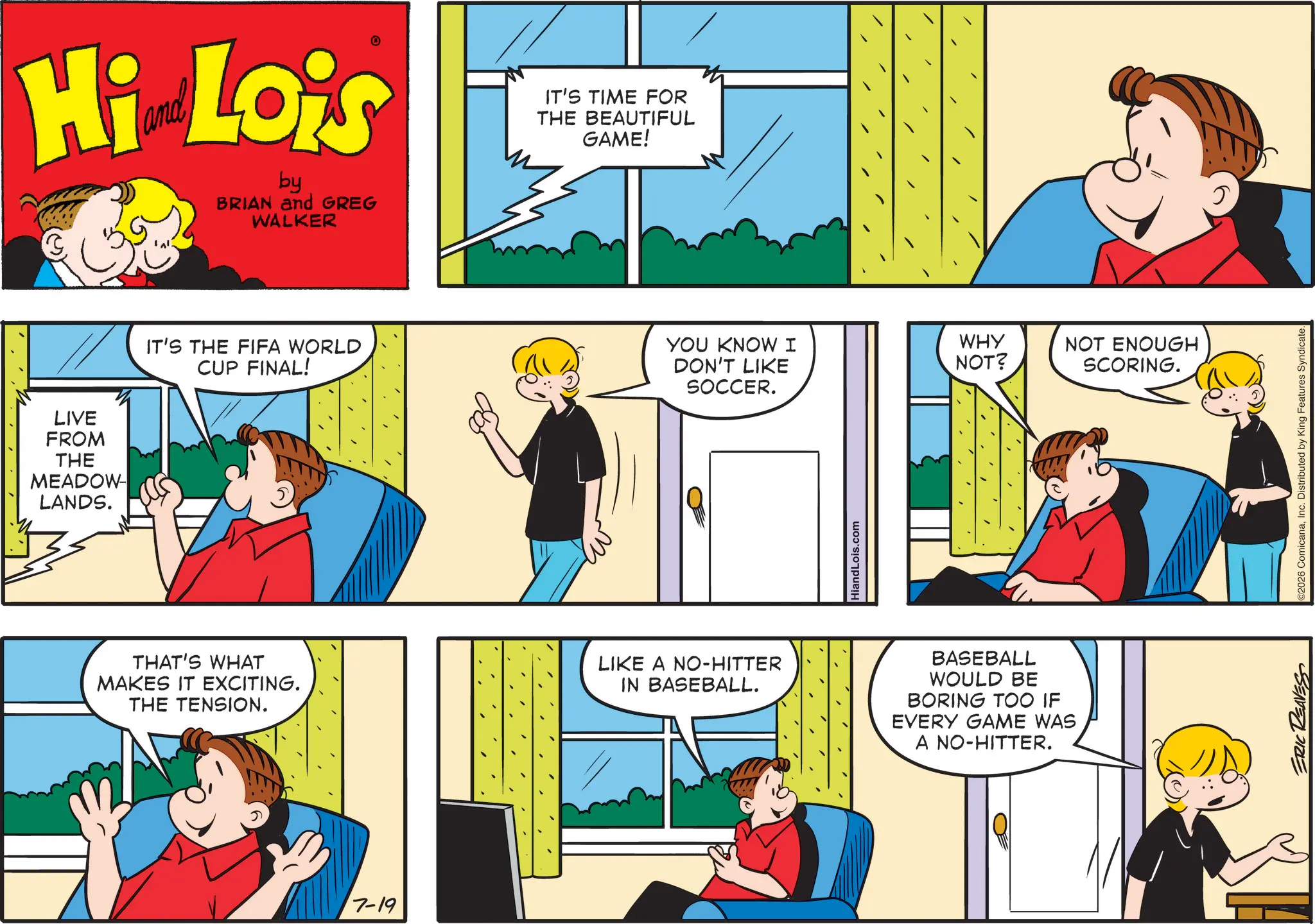 Happiness OCR: Hi Lois by BRIAN and GREG WALKER LIVE FROM THE MEADOW LANDS. IT'S THE FIFA WORLD CUP FINAL! THAT'S WHAT MAKES IT EXCITING. THE TENSION. 7-19 IT'S TIME FOR THE BEAUTIFUL GAME! YOU KNOW I WHY DON'T LIKE NOT? NOT ENOUGH SCORING. SOCCER. LIKE A NO-HITTER IN BASEBALL. HiandLois.com BASEBALL WOULD BE BORING TOO IF EVERY GAME WAS A NO-HITTER. ERIC REAVESS C2026 ComicanaInc. Distributed by King Features Syndicate. Hi Lois by BRIAN and GREG WALKER LIVE FROM THE MEADOW LANDS . IT'S THE FIFA WORLD CUP FINAL ! THAT'S WHAT MAKES IT EXCITING . THE TENSION . 7-19 IT'S TIME FOR THE BEAUTIFUL GAME ! YOU KNOW I WHY DON'T LIKE NOT ? NOT ENOUGH SCORING . SOCCER . LIKE A NO - HITTER IN BASEBALL . HiandLois.com BASEBALL WOULD BE BORING TOO IF EVERY GAME WAS A NO - HITTER . ERIC REAVESS C2026 ComicanaInc. Distributed by King Features Syndicate .