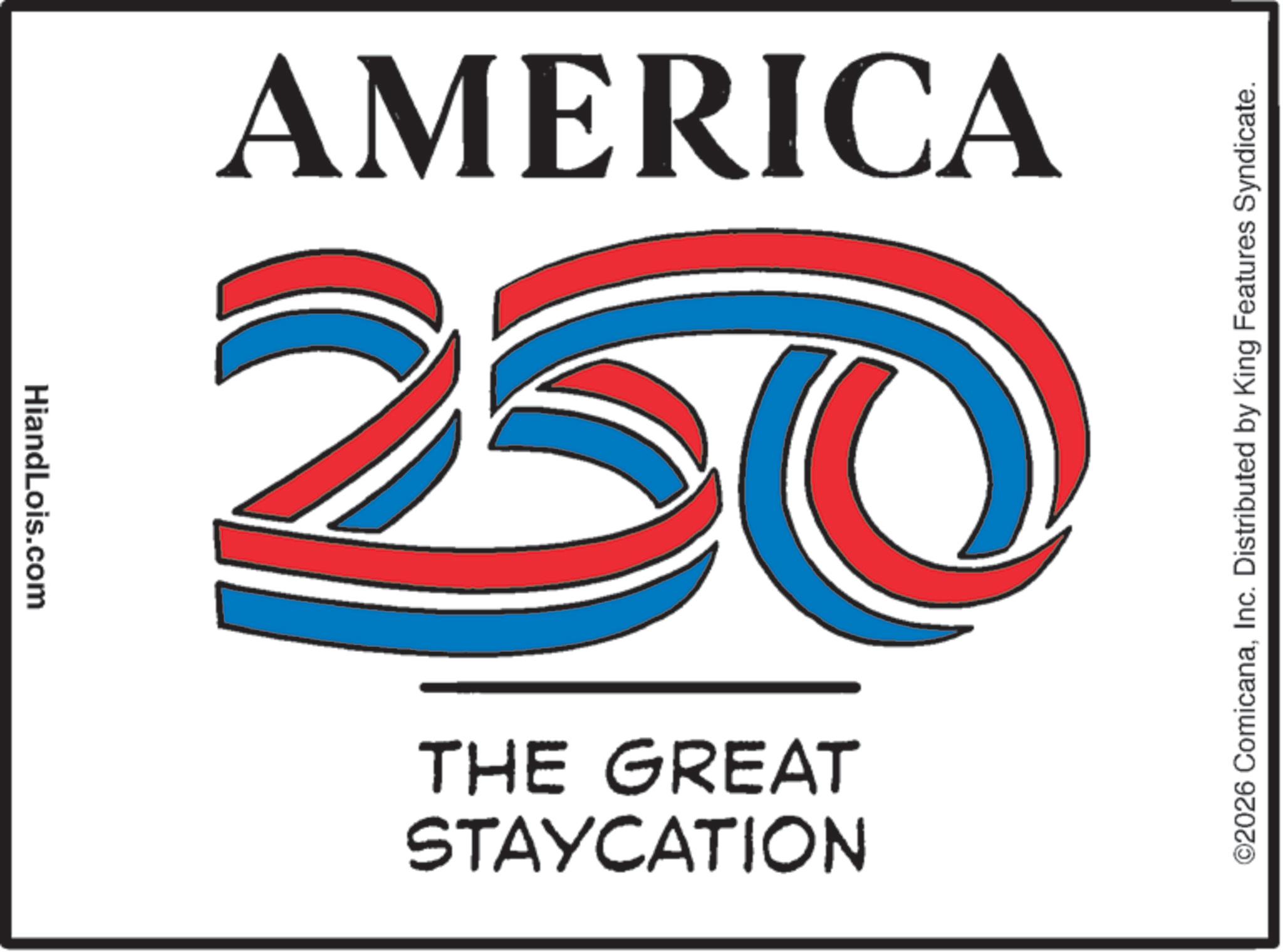 Graphic design OCR: HiandLois.com 250 AMERICA STAYCATION THE GREAT ©2026 ComicanaInc. Distributed by King Features Syndicate. HiandLois.com 250 AMERICA STAYCATION THE GREAT © 2026 ComicanaInc. Distributed by King Features Syndicate .