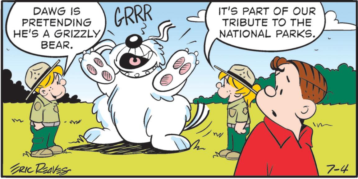 Fiction OCR: DAWG IS PRETENDING HE'S A GRIZZLYBEAR. ERIC REAVESS GRRR IT'S PART OF OUR TRIBUTE TO THE NATIONAL PARKS. im 7-4 DAWG IS PRETENDING HE'S A GRIZZLYBEAR . ERIC REAVESS GRRR IT'S PART OF OUR TRIBUTE TO THE NATIONAL PARKS . im 7-4