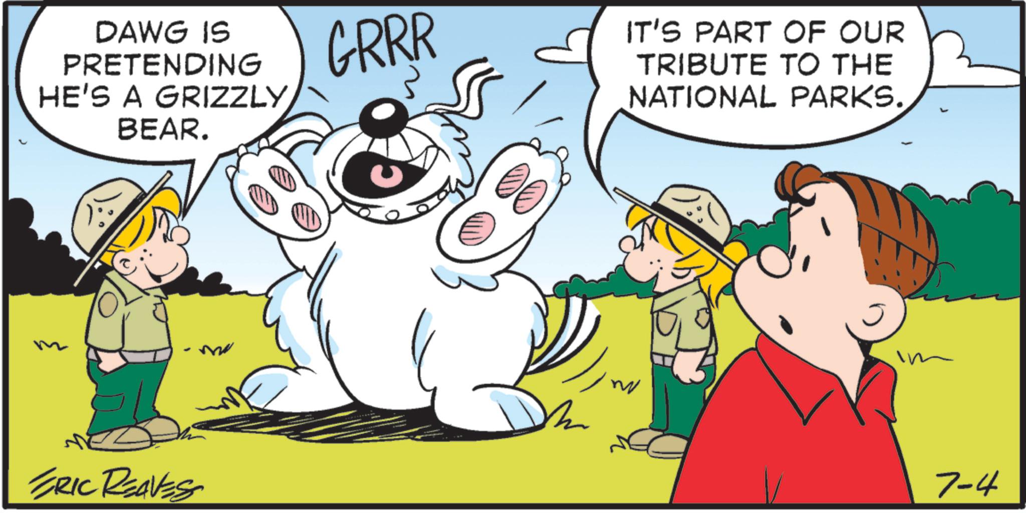 Fiction OCR: DAWG IS PRETENDING HE'S A GRIZZLYBEAR. ERIC REAVESS GRRR IT'S PART OF OUR TRIBUTE TO THE NATIONAL PARKS. im 7-4 DAWG IS PRETENDING HE'S A GRIZZLYBEAR . ERIC REAVESS GRRR IT'S PART OF OUR TRIBUTE TO THE NATIONAL PARKS . im 7-4